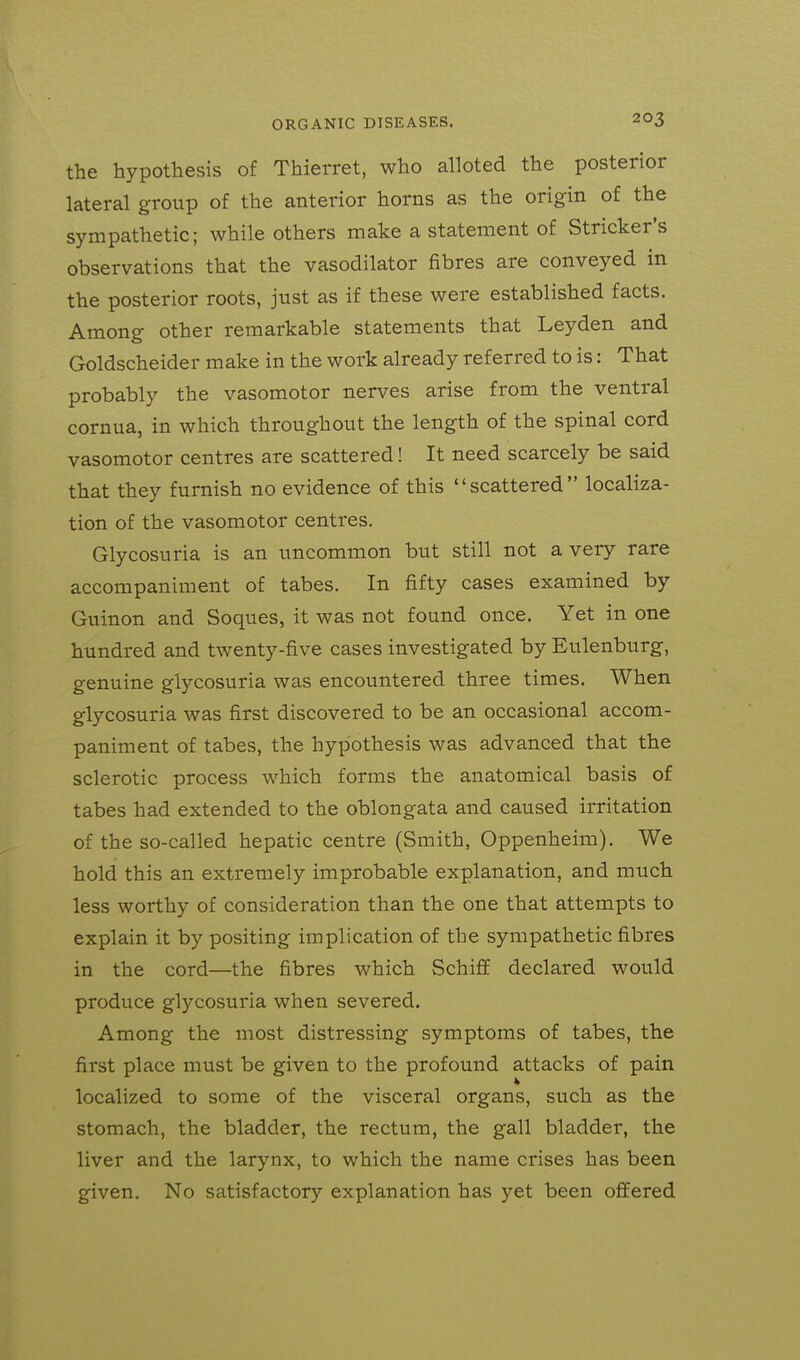 the hypothesis of Thierret, who alloted the posterior lateral group of the anterior horns as the origin of the sympathetic; while others make a statement of Strieker's observations that the vasodilator fibres are conveyed in the posterior roots, just as if these were established facts. Among other remarkable statements that Leyden and Goldscheider make in the work already referred to is: That probably the vasomotor nerves arise from the ventral cornua, in which throughout the length of the spinal cord vasomotor centres are scattered! It need scarcely be said that they furnish no evidence of this scattered localiza- tion of the vasomotor centres. Glycosuria is an uncommon but still not a very rare accompaniment of tabes. In fifty cases examined by Guinon and Soques, it was not found once. Yet in one hundred and twenty-five cases investigated by Eulenburg, genuine glycosuria was encountered three times. When glycosuria was first discovered to be an occasional accom- paniment of tabes, the hypothesis was advanced that the sclerotic process which forms the anatomical basis of tabes had extended to the oblongata and caused irritation of the so-called hepatic centre (Smith, Oppenheim). We hold this an extremely improbable explanation, and much less worthy of consideration than the one that attempts to explain it by positing implication of the sympathetic fibres in the cord—the fibres which Schiff declared would produce glycosuria when severed. Among the most distressing symptoms of tabes, the first place must be given to the profound attacks of pain localized to some of the visceral organs, such as the stomach, the bladder, the rectum, the gall bladder, the liver and the larynx, to which the name crises has been given. No satisfactory explanation has yet been offered