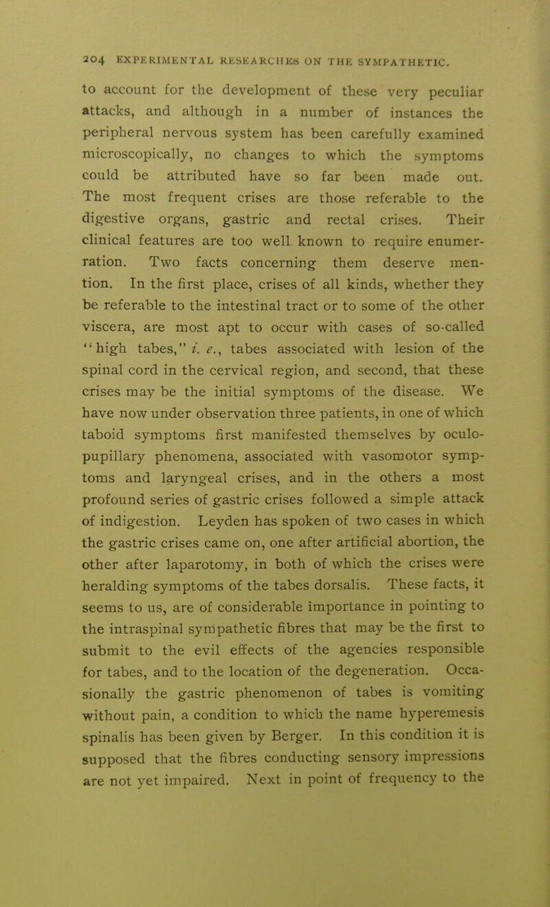 to account for the development of these very peculiar attacks, and although in a number of instances the peripheral nervous system has been carefully examined microscopically, no changes to which the symptoms could be attributed have so far been made out. The most frequent crises are those referable to the dig^estive organs, gastric and rectal crises. Their clinical features are too well, known to require enumer- ration. Two facts concerning them deserve men- tion. In the first place, crises of all kinds, whether they be referable to the intestinal tract or to some of the other viscera, are most apt to occur with cases of so-called high tabes, i. e.^ tabes associated with lesion of the spinal cord in the cervical region, and second, that these crises may be the initial symptoms of the disease. We have now under observation three patients, in one of which taboid symptoms first manifested themselves by oculo- pupillary phenomena, associated with vasomotor symp- toms and laryngeal crises, and in the others a most profound series of gastric crises followed a simple attack of indigestion. Leyden has spoken of two cases in which the gastric crises came on, one after artificial abortion, the other after laparotomy, in both of which the crises were heralding symptoms of the tabes dorsalis. These facts, it seems to us, are of considerable importance in pointing to the intraspinal sympathetic fibres that may be the first to submit to the evil effects of the agencies responsible for tabes, and to the location of the degeneration. Occa- sionally the gastric phenomenon of tabes is vomiting without pain, a condition to which the name hyperemesis spinalis has been given by Berger. In this condition it is supposed that the fibres conducting sensory impressions are not yet impaired. Next in point of frequency to the