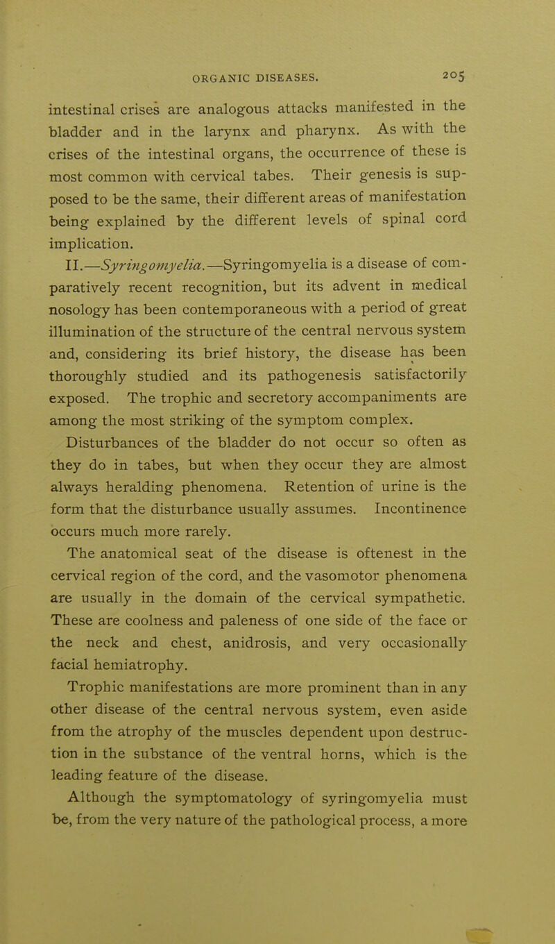 intestinal crises are analogous attacks manifested in the bladder and in the larynx and pharynx. As with the crises of the intestinal organs, the occurrence of these is most common with cervical tabes. Their genesis is sup- posed to be the same, their different areas of manifestation being explained by the different levels of spinal cord implication. II.—Syri7igomyelia.—Syringomyelia is a disease of com- paratively recent recognition, but its advent in medical nosology has been contemporaneous with a period of great illumination of the structure of the central nervous system and, considering its brief history, the disease has been thoroughly studied and its pathogenesis satisfactorily exposed. The trophic and secretory accompaniments are among the most striking of the symptom complex. Disturbances of the bladder do not occur so often as they do in tabes, but when they occur they are almost always heralding phenomena. Retention of urine is the form that the disturbance usually assumes. Incontinence occurs much more rarely. The anatomical seat of the disease is oftenest in the cervical region of the cord, and the vasomotor phenomena are usually in the domain of the cervical sympathetic. These are coolness and paleness of one side of the face or the neck and chest, anidrosis, and very occasionally facial hemiatrophy. Trophic manifestations are more prominent than in any other disease of the central nervous system, even aside from the atrophy of the muscles dependent upon destruc- tion in the substance of the ventral horns, which is the leading feature of the disease. Although the symptomatology of syringomyelia must be, from the very nature of the pathological process, a more