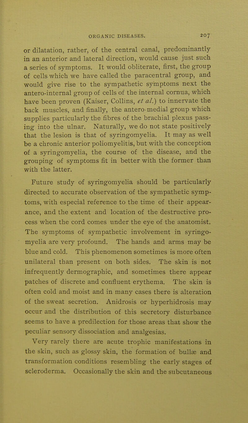 or dilatation, rather, of the central canal, predominantly in an anterior and lateral direction, would cause just such a series of symptoms. It would obliterate, first, the group of cells which we have called the paracentral group, and would give rise to the sympathetic syinptoms next the antero-internal group of cells of the internal cornua, which have been proven (Kaiser, Collins, et al.) to innervate the back muscles, and finally, the antero-medial group which supplies particularly the fibres of the brachial plexus pass- ing into the ulnar. Naturally, we do not state positively that the lesion is that of syringomyelia. It may as well be a chronic anterior poliomyelitis, but with the conception of a syringomyelia, the course of the disease, and the grouping of symptoms fit in better with the former than with the latter. Future study of syringomyelia should be particularly directed to accurate observation of the sympathetic symp- toms, with especial reference to the time of their appear- ance, and the extent and location of the destructive pro- cess when the cord comes under the eye of the anatomist. The symptoms of sympathetic involvement in syringo- myelia are very profound. The hands and arms may be blue and cold. This phenomenon sometimes is more often unilateral than present on both sides. The skin is not infrequently dermographic, and sometimes there appear patches of discrete and confluent erythema. The skin is often cold and moist and in many cases there is alteration of the sweat secretion, Anidrosis or hyperhidrosis may occur and the distribution of this secretory disturbance seems to have a predilection for those areas that show the peculiar sensory dissociation and analgesias. Very rarely there are acute trophic manifestations in the skin, such as glossy skin, the formation of bullae and transformation conditions resembling the early stages of scleroderma. Occasionally the skin and the subcutaneous