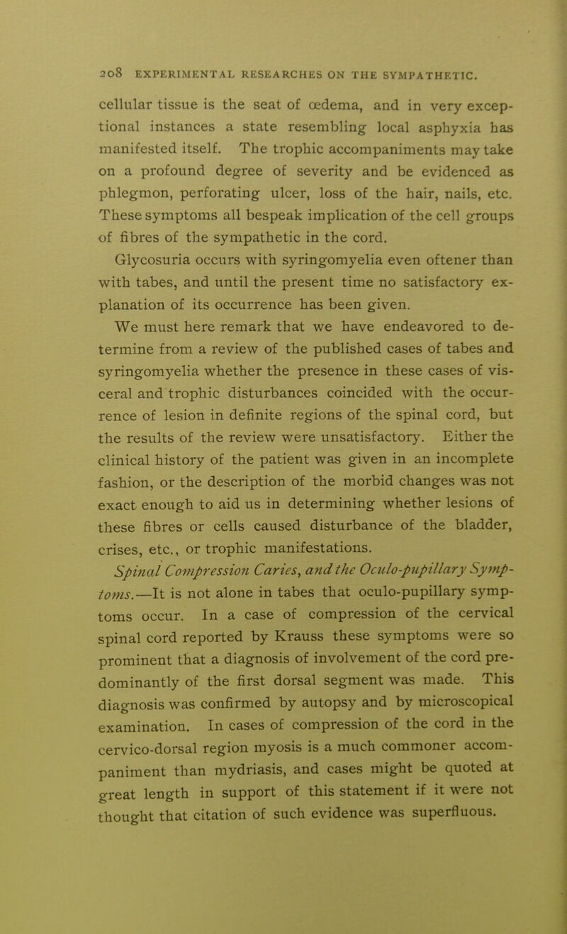 cellular tissue is the seat of cedema, and in very excep- tional instances a state resembling local asphyxia has manifested itself. The trophic accompaniments may take on a profound degree of severity and be evidenced as phlegmon, perforating ulcer, loss of the hair, nails, etc. These symptoms all bespeak implication of the cell groups of fibres of the sympathetic in the cord. Glycosuria occurs with syringomyelia even oftener than with tabes, and until the present time no satisfactory ex- planation of its occurrence has been given. We must here remark that we have endeavored to de- termine from a review of the published cases of tabes and syringomyelia whether the presence in these cases of vis- ceral and trophic disturbances coincided with the occur- rence of lesion in definite regions of the spinal cord, but the results of the review were unsatisfactory. Either the clinical history of the patient was given in an incomplete fashion, or the description of the morbid changes was not exact enough to aid us in determining whether lesions of these fibres or cells caused disturbance of the bladder, crises, etc., or trophic manifestations. Spinal Compression Caries, and the Oculo-pupillary Symp- toms.—It is not alone in tabes that oculo-pupillary symp- toms occur. In a case of compression of the cervical spinal cord reported by Krauss these symptoms were so prominent that a diagnosis of involvement of the cord pre- dominantly of the first dorsal segment was made. This diagnosis was confirmed by autopsy and by microscopical examination. In cases of compression of the cord in the cervico-dorsal region myosis is a much commoner accom- paniment than mydriasis, and cases might be quoted at great length in support of this statement if it were not thought that citation of such evidence was superfluous.