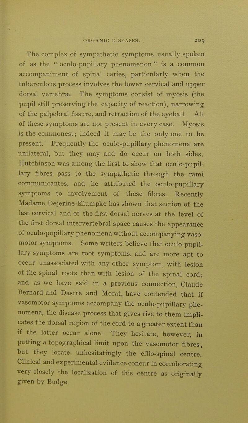 The complex of sympathetic symptoms usually spoken of as the  oculo-pupillary phenomenon is a common accompaniment of spinal caries, particularly when the tuberculous process involves the lower cervical and upper dorsal vertebrae. The symptoms consist of myosis (the pupil still preserving the capacity of reaction), narrowing- of the palpebral fissure, and retraction of the eyeball. All of these symptoms are not present in every case. Myosis is the commonest; indeed it may be the only one to be present. Frequently the oculo-pupillary phenomena are unilateral, but they may and do occur on both sides. Hutchinson was among the first to show that oculo-pupil- lary fibres pass to the sympathetic through the rami communicantes, and he attributed the oculo-pupillary symptoms to involvement of these fibres. Recently Madame Dejerine-Klumpke has shown that section of the last cervical and of the first dorsal nerves at the level of the first dorsal intervertebral space causes the appearance of oculo-pupillary phenomena without accompanying vaso- motor symptoms. Some writers believe that oculo-pupil- lary symptoms are root symptoms, and are more apt to occur unassociated with any other symptom, with lesion of the spinal roots than with lesion of the spinal cord; and as we have said in a previous connection, Claude Bernard and Dastre and Morat, have contended that if vasomotor symptoms accompany the oculo-pupillary phe- nomena, the disease process that gives rise to them impli- cates the dorsal region of the cord to a greater extent than if the latter occur alone. They hesitate, however, in putting a topographical limit upon the vasomotor fibres, but they locate unhesitatingly the cilio-spinal centre. Clinical and experimental evidence concur in corroborating very closely the localization of this centre as originally given by Budge.