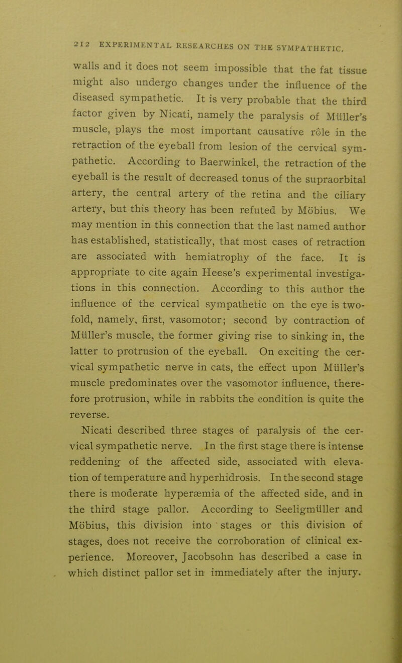 walls and it does not seem impossible that the fat tissue might also undergo changes under the influence of the diseased sympathetic. It is very probable that the third factor given by Nicati, namely the paralysis of Miiller's muscle, plays the most important causative role in the retraction of the eyeball from lesion of the cervical sym- pathetic. According to Baerwinkel, the retraction of the eyeball is the result of decreased tonus of the supraorbital artery, the central artery of the retina and the ciliary artery, but this theory has been refuted by Mobius. We may mention in this connection that the last named author has established, statistically, that most cases of retraction are associated with hemiatrophy of the face. It is appropriate to cite again Heese's experimental investiga- tions in this connection. According to this author the influence of the cervical sympathetic on the eye is two- fold, namely, first, vasomotor; second by contraction of Miiller's muscle, the former giving rise to sinking in, the latter to protrusion of the eyeball. On exciting the cer- vical sympathetic nerve in cats, the effect upon Miiller's muscle predominates over the vasomotor influence, there- fore protrusion, while in rabbits the condition is quite the reverse. Nicati described three stages of paralysis of the cer- vical sympathetic nerve. In the first stage there is intense reddening of the affected side, associated with eleva- tion of temperature and hyperhidrosis. In the second stage there is moderate hyperaemia of the affected side, and in the third stage pallor. According to Seeligmiiller and Mobius, this division into stages or this division of stages, does not receive the corroboration of clinical ex- perience. Moreover, Jacobsohn has described a case in which distinct pallor set in immediately after the injury.