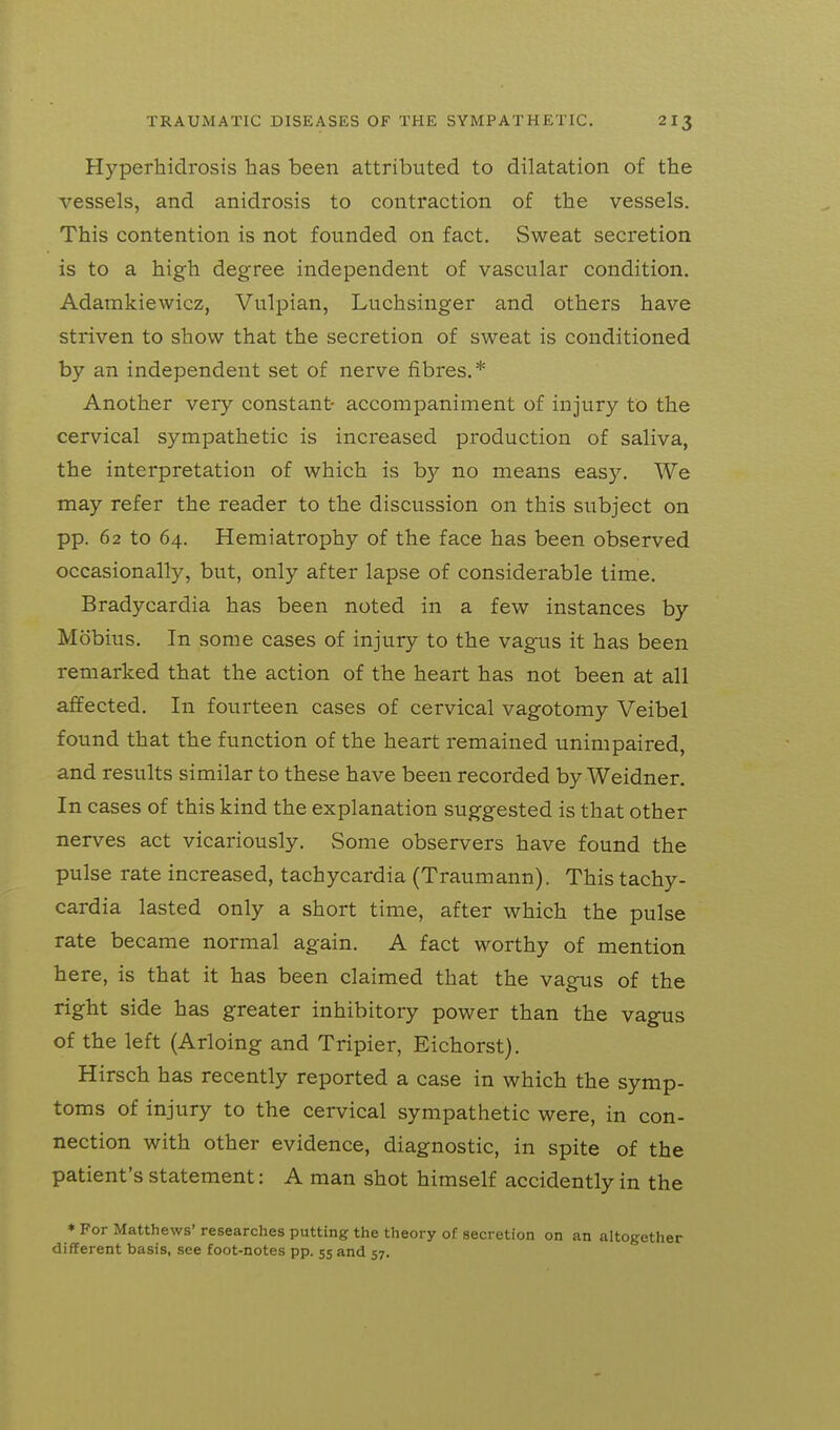 Hyperhidrosis has been attributed to dilatation of the vessels, and anidrosis to contraction of the vessels. This contention is not founded on fact. Sweat secretion is to a high degree independent of vascular condition. Adamkiewicz, Vulpian, Luchsinger and others have striven to show that the secretion of sweat is conditioned by an independent set of nerve fibres.* Another very constant- accompaniment of injury to the cervical sympathetic is increased production of saliva, the interpretation of which is by no means easy. We may refer the reader to the discussion on this subject on pp. 62 to 64. Hemiatrophy of the face has been observed occasionally, but, only after lapse of considerable time. Bradycardia has been noted in a few instances by Mobius. In some cases of injury to the vagus it has been remarked that the action of the heart has not been at all affected. In fourteen cases of cervical vagotomy Veibel found that the function of the heart remained unimpaired, and results similar to these have been recorded by Weidner. In cases of this kind the explanation suggested is that other nerves act vicariously. Some observers have found the pulse rate increased, tachycardia (Traumann). This tachy- cardia lasted only a short time, after which the pulse rate became normal again. A fact worthy of mention here, is that it has been claimed that the vagus of the right side has greater inhibitory power than the vagus of the left (Arloing and Tripier, Eichorst). Hirsch has recently reported a case in which the symp- toms of injury to the cervical sympathetic were, in con- nection with other evidence, diagnostic, in spite of the patient's statement: A man shot himself accidently in the * For Matthews' researches putting the theory of secretion on an altogether different basis, see foot-notes pp. 55 and 57.