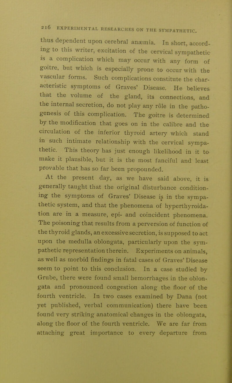 thus dependent upon cerebral anajmia. In short, accord- ing to this writer, excitation of the cervical sympathetic is a complication which may occur with any form of goitre, but which is especially prone to occur with the vascular forms. Such complications constitute the char- acteristic symptoms of Graves' Disease. He believes that the volume of the gland, its connections, and the internal secretion, do not play any role in the patho- genesis of this complication. The goitre is determined by the modification that goes on in the calibre and the circulation of the inferior thyroid arterj' which stand in such intimate relationship with the cervical sympa- thetic. This theory has just enough likehhood in it to make it plausible, but it is the most fanciful and least provable that has so far been propounded. At the present day, as we have said above, it is generally taught that the original disturbance condition- ing the symptoms of Graves' Disease is in the sympa- thetic system, and that the phenomena of hyperthyroida- tion are in a measure, epi- and coincident phenomena. The poisoning that results from a perversion of function of the thyroid glands, an excessive secretion, is supposed to act upon the medulla oblongata, particularly upon the sym- pathetic representation therein. Experiments on animals, as well as morbid findings in fatal cases of Graves' Disease seem to point to this conclusion. In a case studied by Grube, there were found small hemorrhages in the oblon- gata and pronounced congestion along the floor of the fourth ventricle. In two cases examined by Dana (not yet published, verbal communication) there have been found very striking anatomical changes in the oblongata, along the floor of the fourth ventricle. We are far from attaching great importance to every departure from