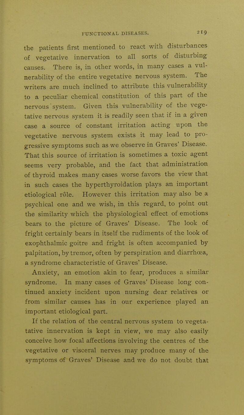 the patients first mentioned to react with disturbances of vegetative innervation to all sorts of disturbing causes. There is, in other words, in many cases a vul- nerability of the entire vegetative nervous system. The writers are much inclined to attribute this vulnerability to a peculiar chemical constitution of this part of the nervous system. Given this vulnerability of the vege- tative nervous system it is readily seen that if in a given case a source of constant irritation acting upon the vegetative nervous system exists it may lead to pro- gressive symptoms such as we observe in Graves' Disease. That this source of irritation is sometimes a toxic agent seems very probable, and the fact that administration of thyroid makes many cases worse favors the view that in such cases the hyperthyroidation plays an important etiological role. However this irritation may also be a psychical one and we wish, in this regard, to point out the similarity which the physiological effect of emotions bears to the picture of Graves' Disease. The look of fright certainly bears in itself the rudiments of the look of exophthalmic goitre and fright is often accompanied by palpitation, by tremor, often by perspiration and diarrhoea, a syndrome characteristic of Graves' Disease. Anxiety, an emotion akin to fear, produces a similar syndrome. In many cases of Graves' Disease long con- tinued anxiety incident upon nursing dear relatives or from similar causes has in our experience played an important etiological part. If the relation of the central nervous system to vegeta- tative innervation is kept in view, we may also easily conceive how focal affections involving the centres of the vegetative or visceral nerves may produce many of the symptoms of Graves' Disease and we do not doubt that