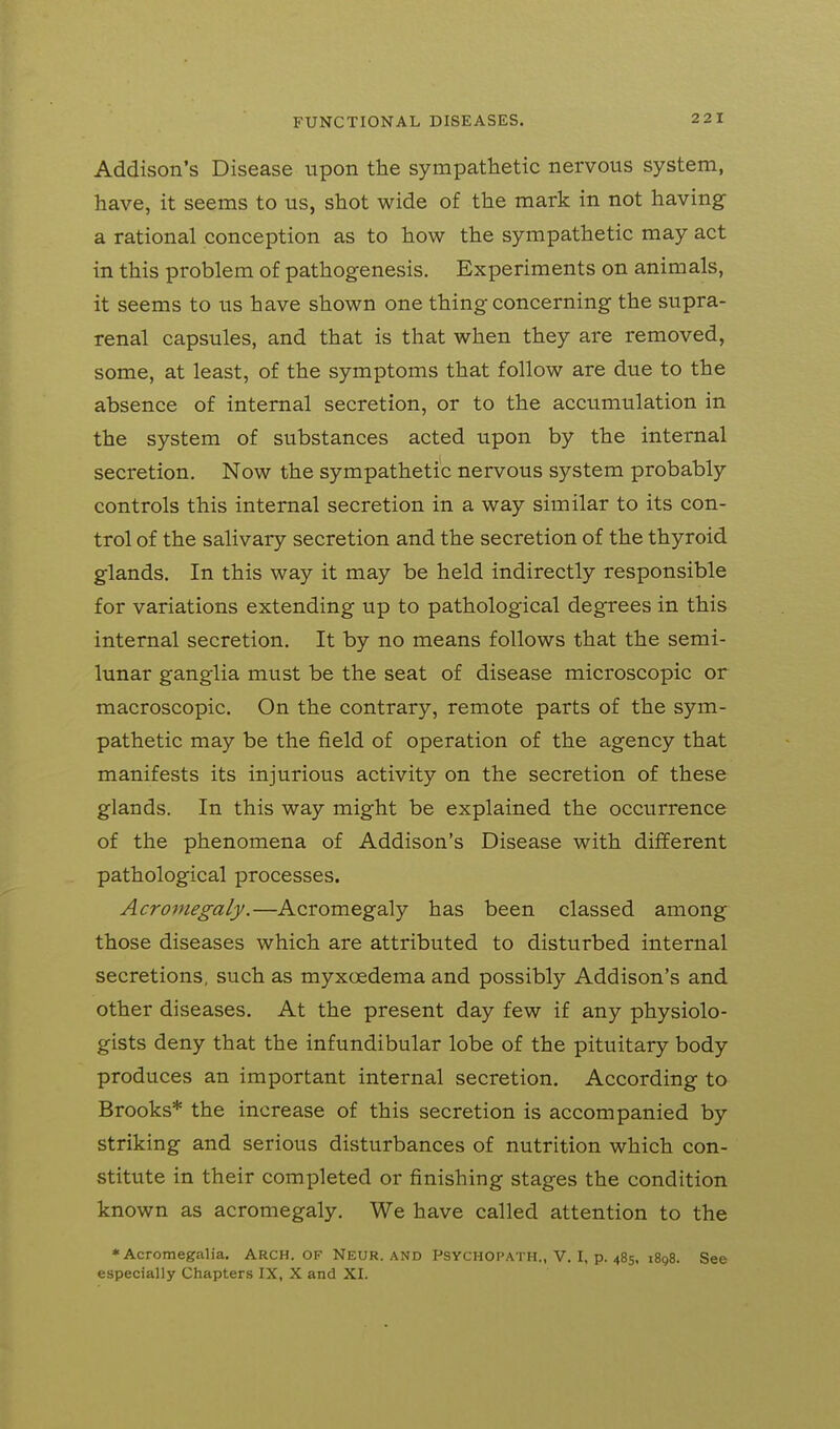 Addison's Disease upon the sympatlietic nervous system, have, it seems to us, shot wide of the mark in not having- a rational conception as to how the sympathetic may act in this problem of pathogenesis. Experiments on animals, it seems to us have shown one thing concerning the supra- renal capsules, and that is that when they are removed, some, at least, of the symptoms that follow are due to the absence of internal secretion, or to the accumulation in the system of substances acted upon by the internal secretion. Now the sympathetic nervous system probably controls this internal secretion in a way similar to its con- trol of the salivary secretion and the secretion of the thyroid glands. In this way it may be held indirectly responsible for variations extending up to pathological degrees in this internal secretion. It by no means follows that the semi- lunar ganglia must be the seat of disease microscopic or macroscopic. On the contrary, remote parts of the sym- pathetic may be the field of operation of the agency that manifests its injurious activity on the secretion of these glands. In this way might be explained the occurrence of the phenomena of Addison's Disease with different pathological processes. Acromegaly.—Acromegaly has been classed among those diseases which are attributed to disturbed internal secretions, such as myxcedema and possibly Addison's and other diseases. At the present day few if any physiolo- gists deny that the infundibular lobe of the pituitary body produces an important internal secretion. According to Brooks* the increase of this secretion is accompanied by striking and serious disturbances of nutrition which con- stitute in their completed or finishing stages the condition known as acromegaly. We have called attention to the ♦Acromegalia. ARCH. OF Neur. AND PSYCHOPATH., V. I, p. 485, 1898. See especially Chapters IX, X and XI.