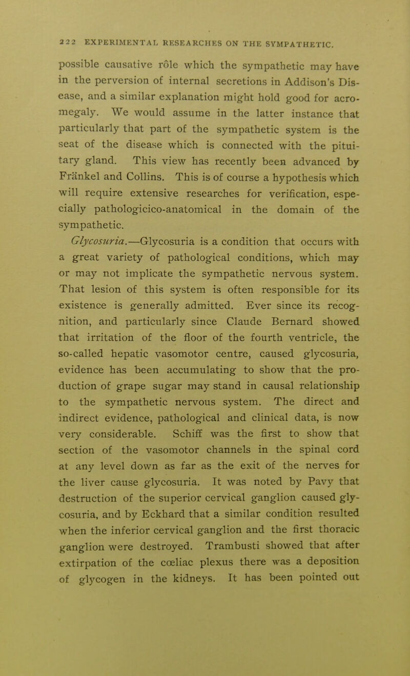 possible causative role which the sympathetic may have in the perversion of internal secretions in Addison's Dis- ease, and a similar explanation might hold good for acro- megaly. We would assume in the latter instance that particularly that part of the sympathetic system is the seat of the disease which is connected with the pitui- tary gland. This view has recently been advanced by Frankel and Collins. This is of course a hypothesis which will require extensive researches for verification, espe- cially pathologicico-anatomical in the domain of the sympathetic. Glycosuria.—Glycosuria is a condition that occurs with a great variety of pathological conditions, which may or may not implicate the sympathetic nervous system. That lesion of this system is often responsible for its existence is generally admitted. Ever since its recog- nition, and particularly since Claude Bernard showed that irritation of the floor of the fourth ventricle, the so-called hepatic vasomotor centre, caused glycosuria, evidence has been accumulating to show that the pro- duction of grape sugar may stand in causal relationship to the sympathetic nervous system. The direct and indirect evidence, pathological and clinical data, is now very considerable. Schiff was the first to show that section of the vasomotor channels in the spinal cord at any level down as far as the exit of the nerves for the liver cause glycosuria. It was noted b)'^ Pavy that destruction of the superior cervical ganglion caused gly- cosuria, and by Eckhard that a similar condition resulted when the inferior cervical ganglion and the first thoracic ganglion were destroyed. Trambusti showed that after extirpation of the coeliac plexus there was a deposition of glycogen in the kidneys. It has been pointed out