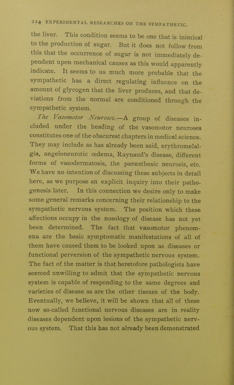 the liver. This condition seems to be one that is inimical to the production of sugar. But it does not follow from this that the occurrence of sugar is not immediately de- pendent upon mechanical causes as this would apparently indicate. It seems to us much more probable that the sympathetic has a direct regulating influence on the amount of glycogen that the liver produces, and that de- viations from the normal are conditioned through the sympathetic system. The Vasomotor Neuroses.—A group of diseases in- cluded under the heading of the vasomotor neuroses constitutes one of the obscurest chapters in medical science. They may include as has already been said, erythromelal- gia, angeioneurotic oedema, Raynaud's disease, different forms of vasodermatosis, the paraesthesic neurosis, etc. We have no intention of discussing these subjects in detail here, as we purpose an explicit inquiry into their patho- genesis later. In this connection we desire only to make some general remarks concerning their relationship to the sympathetic nervous system. The position which these affections occupy in the nosology of disease has not yet been determined. The fact that vasomotor phenom- ena are the basic symptomatic manifestations of all of them have caused them to be looked upon as diseases or functional perversion of the sympathetic nervous system. The fact of the matter is that heretofore pathologists have seemed unwilling to admit that the sympathetic nervous system is capable of responding to the same degrees and varieties of disease as are the other tissues of the body. Eventually, we believe, it will be shown that all of these now so-called functional nervous diseases are in reality diseases dependent upon lesions of the sympathetic nerv- ous system. That this has not already been demonstrated