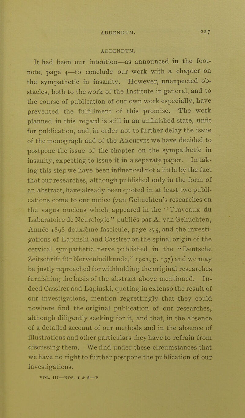 ADDENDUM. It had been our intehtion—as announced in the foot- note, page 4—to conclude our work with a chapter on the sympathetic in insanity. However, unexpected ob- stacles, both to the work of the Institute in general, and to the course of publication of our own work especially, have prevented the fulfillment of this promise. The work planned in this regard is still in an unfinished state, unfit for publication, and, in order not to further delay the issue of the monograph and of the Archives we have decided to postpone the issue of the chapter on the sympathetic in insanity, expecting to issue it in a separate paper. In tak- ing this step we have been influenced not a little by the fact that our researches, although published only in the form of an abstract, have already been quoted in at least two publi- cations come to our notice (van Gehuchten's researches on the vagus nucleus which, appeared in the Traveaux du Labaratoire de Neurologic  publics par A. van Gehuchten, Annee 1898 deuxierae fascicule, page 275, and the investi- gations of Lapinski and Cassirer on the spinal origin of the cervical sympathetic nerve published in the Deutsche Zeitschrift fiir Nervenheilkunde, 1901, p. 137) and we may be justly reproached for withholding the original researches furnishing the basis of the abstract above mentioned. In- deed Cassirer and Lapinski, quoting in extenso the result of our investigations, mention regrettingly that they could nowhere find the original publication of our researches^ although diligently seeking for it, and that, in the absence of a detailed account of our methods and in the absence of illustrations and other particulars they have to refrain from discussing them. We find under these circumstances that we have no right to further postpone the publication of our investigations. VOL. in—NOS. I & 2—P