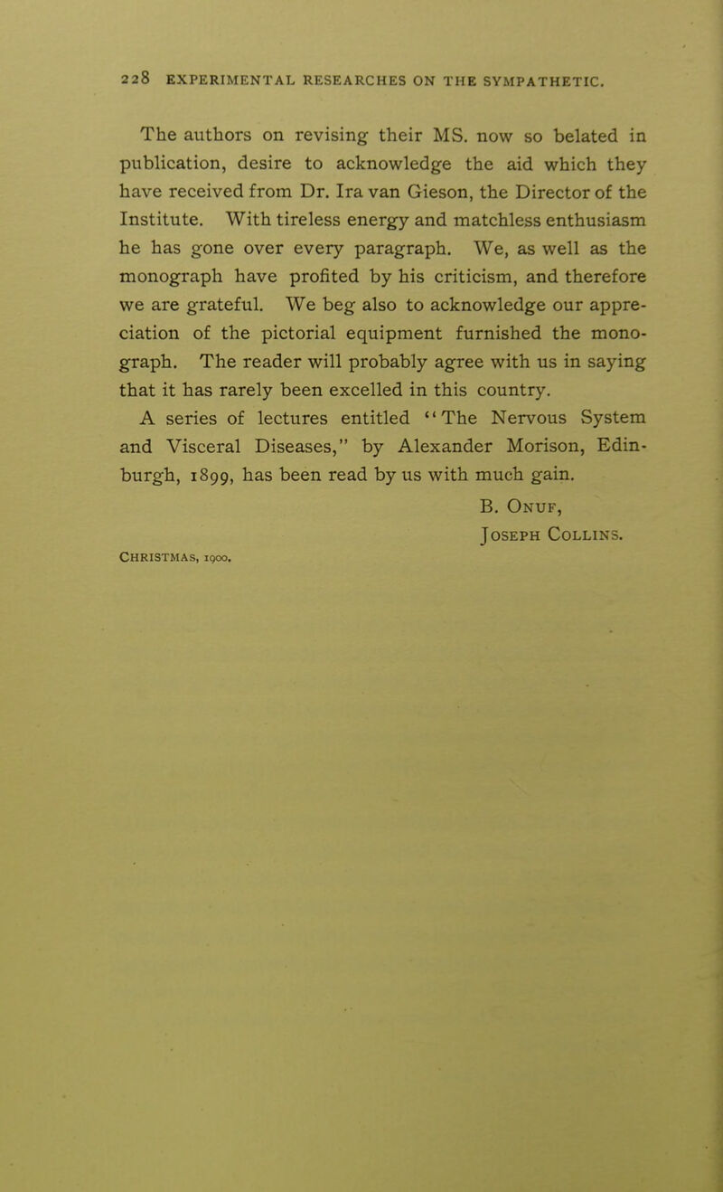 The authors on revising their MS. now so belated in publication, desire to acknowledge the aid which they have received from Dr. Ira van Gieson, the Director of the Institute. With tireless energy and matchless enthusiasm he has gone over every paragraph. We, as well as the monograph have profited by his criticism, and therefore we are grateful. We beg also to acknowledge our appre- ciation of the pictorial equipment furnished the mono- graph. The reader will probably agree with us in saying that it has rarely been excelled in this country, A series of lectures entitled The Nervous System and Visceral Diseases, by Alexander Morison, Edin- burgh, 1899, has been read by us with much gain. B. Onuf, Joseph Collins. Christmas, iqoo.