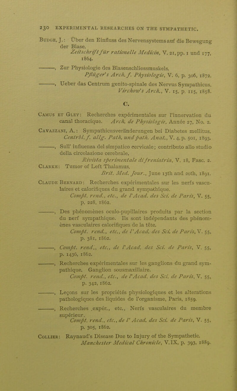 Budge, J.: Uber den Einfluss des Nervensystemsauf die Bewegung der Blase. Zeitschrift fiir raiionelle Medicin, V, 21, pp. i und 177, 1864. , Zur Physiologie des Blasenschliessmuskels. PJliiger's Arch./. Physiologie, V. 6, p. 306, 1872. , Ueber das Centrum genito-spinale des Nervus Sympathicus. Virchow's Arch., V. 15, p. 115, 1858. C. Camus et Gley: Recherches experimentales sur I'innervation du canal thoracique. Arch, de Physiologie, Annee 27, No. 2. Cavazzani, a. : Sympathicusveranderungen bei Diabetes mellitus. Centrbl.f. allg. Path, tend path. Anat., V. 4, p. 501, 1893. , Suir influenza del simpatico cervicale; contribute alio studio della circolazione cerebrale. Rivista sperimentale difreniatria, V. 18, Fasc. 2. Clarke: Tumor of Left Thalamus. Brit. Med. Jour., June 13th and 20th, 1891. Claude Bernard : Recherches experimentales sur les nerfs vascu- laires et calorifiques du grand sympathique. Compt. rend., etc., de I'Acad, des Sci. de Paris, V. 55, p. 228, 1862. , Des ph^uomenes oculo-pupillaires produits par la section du nerf sympathique. lis sont independants des ph^nom- enes vasculaires calorifiques de la tete. Compt. rend., etc., de I'Acad, des Sci. de Paris,Y. ^s, p. 381, 1862. , Compt. re fid., etc., de V Acad, des Sci. de Paris, V. 55, p. 1436, 1862. , Recherches experimentales sur les ganglions du grand sym- pathique. Ganglion sousmaxillaire. Compt. rend., etc., de VAcad, des Sci. de Paris, V. 55, p. 342, 1862. , Legons sur les proprietes physiologiques et les alterations pathologiques des liquides de I'organisme, Paris, 1859. , Recherches .exp6r., etc., Nerfs vasculaires du membre superieur. Compt. rend., etc., de /' Acad, des Sci. de Paris, V. 55, p. 305, 1862. Collier: Raynaud's Disease Due to Injuiy of the Sympathetic. Manchester Medical Chronicle, V.IX, p. 393, 1SS9.