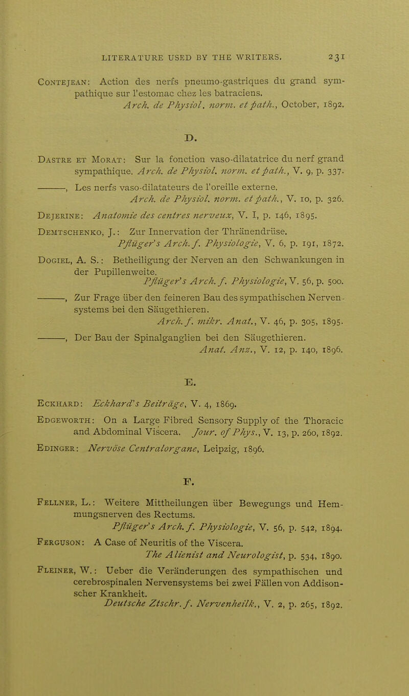 Contejean: Action des nerfs pneumo-gastriques du grand sym- pathique sur I'estomac cliez les batraciens. Arch, de Physiol, norin. etpath., October, 1892. D. Dastre et Morat: Sur la fonction vase-dilatatrice du nerf grand sympathique. Arch, de Physiol, norm, et path., V. 9, p. 337. , Les nerfs vaso-dilatateurs de I'oreille externe. Arch, de Physiol, norm, et path., V. 10, p. 326. Dejerine: Anatomie des centres nerveux, V. I, p. 146, 1895. Demtschenko, J.: Zur Innervation der Thranendriise. Pfluger'sArch.f. Physiologic, V. 6, p. igr, 1872. DoGiEL, A. S.: Betheiligung der Nerven an den Schwankungen in der Pupillenweite. Pflilger's Arch. f. Physiologic,^. 56, p. 500. , Zur Frage iiber den feineren Bau des sympathischen Nerven- systems bei den Saugethieren. Arch.f. mikr. Anat., V. 46, p. 305, 1895. , Der Bau der Spinalganglien bei den Saugethieren. Anat. Anz., V. 12, p. 140, 1896. E. Eckhard: Eckhard's Beitrage, V. 4, 1869. Edgeworth : On a Large Fibred Sensory Supply of the Thoracic and Abdominal Viscera. Jour, of Phys.,Y. 13, p. 260,1892. Edinger: Nervose Centralorgane, Leipzig, 1896. F. Fellner, L. : Weitere Mittheilungen iiber Bewegungs und Hem- mungsnei-ven des Rectums. Pfluger'sArch.f. Physiologic, V. 56, p. 542, 1894. Ferguson : A Case of Neuritis of the Viscera. The Alienist and Neurologist, p. 534, 1890. Fleiner, W. : Ueber die Veranderungen des sympathischen und cerebrospinalen Nervensystems bei zwei Fallen von Addison- scher Krankheit. Deutsche Ztschr.f. Nervenheilk,, V. 2, p. 265, 1892.