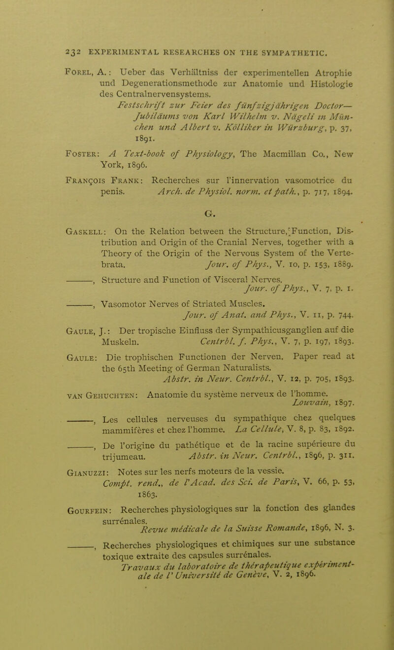 FoREL, A.: Ueber das Verhiiltniss der experimentellen Atrophie und Degenerationsmethode zur Anatomic und Histologic des Ccntralnervensystems. Festschrift zur Feier des fiinfztgjdhrige7i Doctor— Jubildiivis von Karl Wilhelm v. Ndgeli Z7i Man- chen und Albert v. Kolliker m Wiirzburg, p. 37, 1891. Foster: A Text-book of Physiology, The Macraillan Co., New York, 1896. Francois Frank: Recherches sur I'innervation vasomotrice du penis. Arch, de Physiol, norm, etpath., p. 717, 1894. G. Gaskell: On the Relation between the Structure,;Function, Dis- tribution and Origin of the Cranial Nerves, together with a Theory of the Origin of the Nervous System of the Verte- brata. Jottr. of Phys., V. 10, p. 153, 1889. , Structure and Function of Visceral Nerves. foiir. of Phys., V. 7, p. i. , Vasomotor Nerves of Striated Muscles. Jour, of Anat. and Phys., V. 11, p. 744. Gaule, J.: Der tropische Einfluss der Sympathicusganglien auf die Muskeln. Centrbl. f. Phys., V. 7, p. 197, 1893. Gaule: Die trophischen Functionen der Nerven. Paper read at the 65th Meeting of German Naturalists. Abstr. in Neur. Centrbl., V. 12, p. 705, 1893. VAN Gehuchten: Anatomic du systeme nerveux de I'homme. Louvaiti, 1897. ^ Les cellules nerveuses du sympathique chez quelques mammiferes et chez I'homme. La Cellule, V. 8, p. 83, 1892. , De I'origine du path6tique et de la racine superieure du trijumeau. Abstr. in Neur. Centrbl., 1896, p. 311, GiANUZZi: Notes sur les nerfs moteurs de la vessie. Compt. rend., de I'Acad, des Sci. de Paris, V. 66, p. 53, 1863. GouRFEiN: Recherches physiologiques sur la fonction des glandes surr^nales. , „ -kt Revue midicale de la Suisse Romande, 1896, N. 3. Recherches physiologiques et chimiques sur une substance toxique extraite des capsules surr^nales. Travaux du laboratoire de thdrapeutigue experiment- ale de I' University de Geneve, V. 2, 1896.