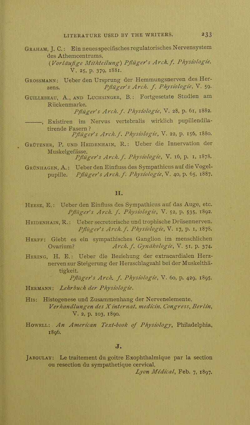 Graham, J. C.: Ein neues specifisches regulatorisches Nervensystem des Athemcentrums. {Vorlaufige Mithteihcng) Pfliigefs Arch. f. Physiologie. V. 25, p. 379, 1881. Grossmann : Ueber den Ursprung der Hemmungsnerven des Her- zens. PJliiger's Arch. f. Physiologie, V. 59. GuiLLEBEAU, A., AND LucHsiNGER, B.: Fortgesetztc Studien am Riickenmarke. Pfliiger's Arch.f. Physiologie, V. 28, p. 61, 1882. , Existiren im Nervus vertebralis wirklich pupillendila- tirende Fasern ? Pfliiger's Arch.f. Physiologie, V. 22, p. 156, 1880. Grutzner, p. und Heidenhain, R. : Ueber die Innervation der Muskelgefasse. Pfliiger's Arch. f. Physiologie, V. 16, p. i, 1878. Grunhagen, a. : Ueber den Einfluss des Sympathicus auf die Vogel- pupille. Pfliiger's Arch. f. Physiologie,Y. 40, p. 65, 1887. H. Heese, E. : Ueber den Einfluss des Sympathicus auf das Auge, etc. Pfliiger's Arch. f. Physiologie, V. 52, p. 535, 1892. Heidenhain, R. : Ueber secretorische und trophische Driisennerven. Pfliiger's Arch.f. Physiologie, V. 17, p. i, 1878. Herff: Giebt es ein sympatliisches Ganglion im menschlichen Ovarium? Arch.f. Gyndkologie, V. 51, p. 374. Hering, H. E. : Ueber die Beziehung der extracardialen Herz- nervenzur Steigerung der Herzschlagzahl bei der Muskeltha- tigkeit. Pfliiger's Arch. f. Physiologie, V. 60, p. 429, 1895. Hermann : Lehrbuch der Physiologie. His: Histogenese und Zusammenhang der Nervenelemente. Verhandlungen des X internal, medicin. Congress, Berlin, V. 2, p. 103, 1890. Howell: An American Text-book of Physiology, Philadelphia, 1896. J. Jaboulay: Le traitement du goitre Exophthalmique par la section ou resection du sympathetique cervical. Lyon Midical, Feb. 7, 1897.