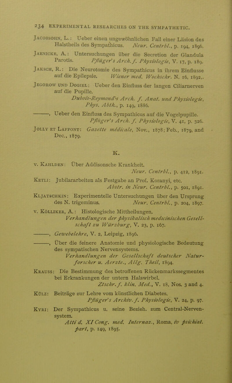 Jacobsoiin, L. : Ueber eiiien ungewohnlichen Fall einer Lasion des Halstheils des Sympathicus. Netir. Cetilrdl., p. 194, 1896. Jaenicke, a.: Untersuchungen iiber die Secretion der Glandula Parotis. PJliigers Arch. f. Physiologie, V. 17, p. 189. Jaksch, R. : Die Neurotomie des Sympathicus in ihrem Einflusse auf die Epilepsie. Wiener med. Wochschr. N, 16, 1892,. Jegorow und Dogiel: Ueber den Einfluss der langen Ciliamerven auf die Pupille. Dtibois-Reyjnond'-s Arch. f. Anat. tmd Physiologie, Phys. Abth., p. 149, i886. , Ueber den Einfluss des Sympathicus auf die Vogelpupille. PJliiger's Arch. f. Physiologie, V. 41, p. 326. Jolly ET Laffont: Gazette midicale, Nov., 1878; Feb., 1879, and Dec, 1879. K. V. Kahlden : tiber Addisonsche Krankheit. Neur. Centrbl., p. 412, 1891. Ketli : Jubilararbeiten als Festgabe an Prof. Koranyi, etc. Abstr. in Neur. Centrbl., p. 501, 1891. Kljatschkin : Experimentelle Untersuchungen iiber den Urspnmg des N. trigeminus. Neur. Centrbl., p. 204, 1897. V. KoLLiKER, A.: Histologische Mittheilungen. Verhandlungen der physikalischmedzcinischen Gesell- schaft zu Wiirzburg, V. 23, p. 167. , Gewebelehre, V. 2, Leipzig, 1896. , tiber die feinere Anatomie und physiologische Bedeutung des sympatischen Nervensystems. Verhandlungen der Gesellschaft deutscher Natur- forscher u. Aerzte., Allg. Theil, 1894. Krauss : Die Bestimmung des betroffenen Riickenmarkssegmentes bei Erkrankungen der untern Halswirbel. Ztschr.f. klin. Med., V. 18, Nos. 3 and 4. KOlz: Beitrage zur Lehre vom klinstlichen Diabetes. Pfiiiger's Archiv.f. Physiologie, V. 24, p. 97. Kyri: Der Sympathicus u. seine Bezieh. zum Central-Nerven- system. Atti d. XI Cong. yned. Internaz., Komo., iv psichiat. part, p. 149, 1895.