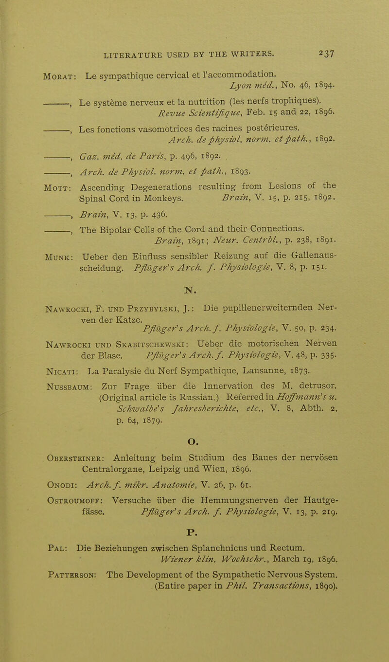 Morat: Le sympathique cervical et raccomraodation. Lyon mid.. No. 46, 1894. , Le systeme nerveux et la nutrition (les nerfs trophiques). Revtie Scientifiqtie, Feb. 15 and 22, 1896. , Les fonctions vasomotrices des racines posterieures. Arch, de physioL norm, et path., 1892. , Gaz. viid. de Paris, p. 496, 1892. , Arch, de Physiol, norm, et path., 1893. Mott: Ascending Degenerations resulting from Lesions of the Spinal Cord in Monkeys. Brain, V. 15, p. 215, 1892. , Brain, V. 13, p. 436. , The Bipolar Cells of the Cord and their Connections. Brain, 1891; Neur. Centrbl., p. 238, 1891. Munk: Ueber den Einfluss sensibler Reizung auf die Gallenaus- scheidung. Pfiuger's Arch. f. Physiologic, V. 8, p. 151. N. Nawrocki, F. und Przybylski, J.: Die pupillenerweiternden Ner- ven der Katze. Pfiuger's Arch.f. Physiologic, V. 50, p. 234. Nawrocki und Skabitschewski : Ueber die motorischen Nerven der Blase. Pfluger'sArch. f. Physiologic, V. 48, p. 335. NicATi: La Paralysie du Nerf Sympathique, Lausanne, 1873. Nussbaum: Zur Frage iiber die Innervation des M. detrusor. (Original article is Russian.) Referred in Hoffmann's u. Schwalbe's Jahresberichte, etc., V. 8, Abth. 2, p. 64, 1879. O. Obersteiner: Anleitung beim Studium des Baues der nervosen Centralorgane, Leipzig und Wien, 1896. Onodi: Arch.f. mikr. Anatomie, V. 26, p. 61. Ostroumoff: Versuche iiber die Hemmungsnerven der Hautge- fasse. Pfiuger's Arch. f. Physiologic, V. 13, p. 219. P. Pal: Die Beziehungen zwischen Splanchnicus und Rectum. Wiener klin. Wochschr., March 19, 1896. Patterson: The Development of the Sympathetic Nervous System. . (Entire paper in Phil. Transactions, 1890).