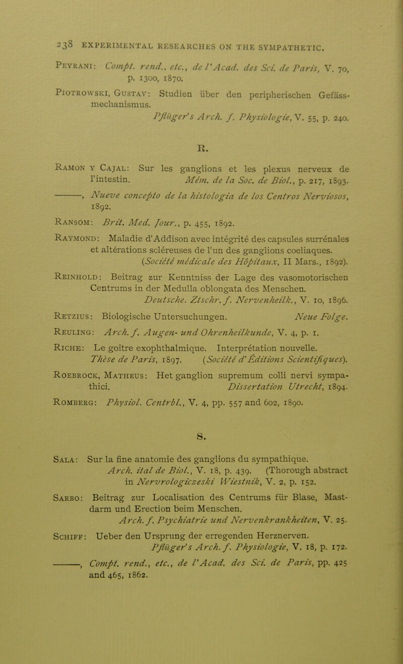 Peyrani: Coinpt. rend., etc., de VAcad, des Set. de Paris, V. 70, p. 1300, 1870. PiOTROwsKi, GusTAV: Studicn iiber den peripherischen Gefass- mechanismus. PJItiger's Arch. /. Physiologie,V. 55, p. 240. R. Ramon y Cajal: Sur les ganglions et les plexus nerveux de I'intestin. Mdvi. de la Soc. de Biol., p. 217, 1893. , Nueve concept0 de la histologia de los Centros Nerviosos, 1S92. Ransom: Brit. Med. [our., p. 455, 1892. Raymond: Maladie d'Addison avec integrite des capsules surrenales et alterations sclereuses de I'un des ganglions coeliaques. {Soci^ti midicale des Hopitaux, II Mars., 1892). Reinhold: Beitrag zur Kenntniss der Lage des vasomotorischen Centrums in der Medulla oblongata des Menschen. Deutsche. Ztschr. f. Nervenheilk., V. 10, 1896. Retzius : Biologische Untersuchungen. Neue Folge. Reuling: Arch.f. Augen- und Ohrenheilkunde, V. 4, p. i. Riche: Le goitre exophthalmique. Interpretation nouveUe. These de Paris, 1897. {Societd d'Editions Scientifiques). RoEBROCK, Matheus : Het ganglion supremum colli nervi sjTnpa- thici. Dissertation Utrecht, 1894. Romberg: Physiol. Centrbl., V. 4, pp. 557 and 602, 1890. S. Sala: Sur la fine anatomie des ganglions du sympathique. Arch, ital de Biol., V. 18, p. 439. (Thorough abstract in Nervrologiczeski Wiesfjiik, V. 2, p. 152. Sarbo: Beitrag zur Localisation des Centrums fiir Blase, Mast- darm und Erection beim Menschen. Arch. f. Psychiatrie und Nervenkrankheiten, V. 25. Schiff: Ueber den Ursprung der erregenden Herznerven. Pflilger's Arch. f. Physiologic, V. 18, p. 172. , Coinpt. rend., etc., de PAcad, des Sci. de Paris, pp. 425 and 465, 1862.