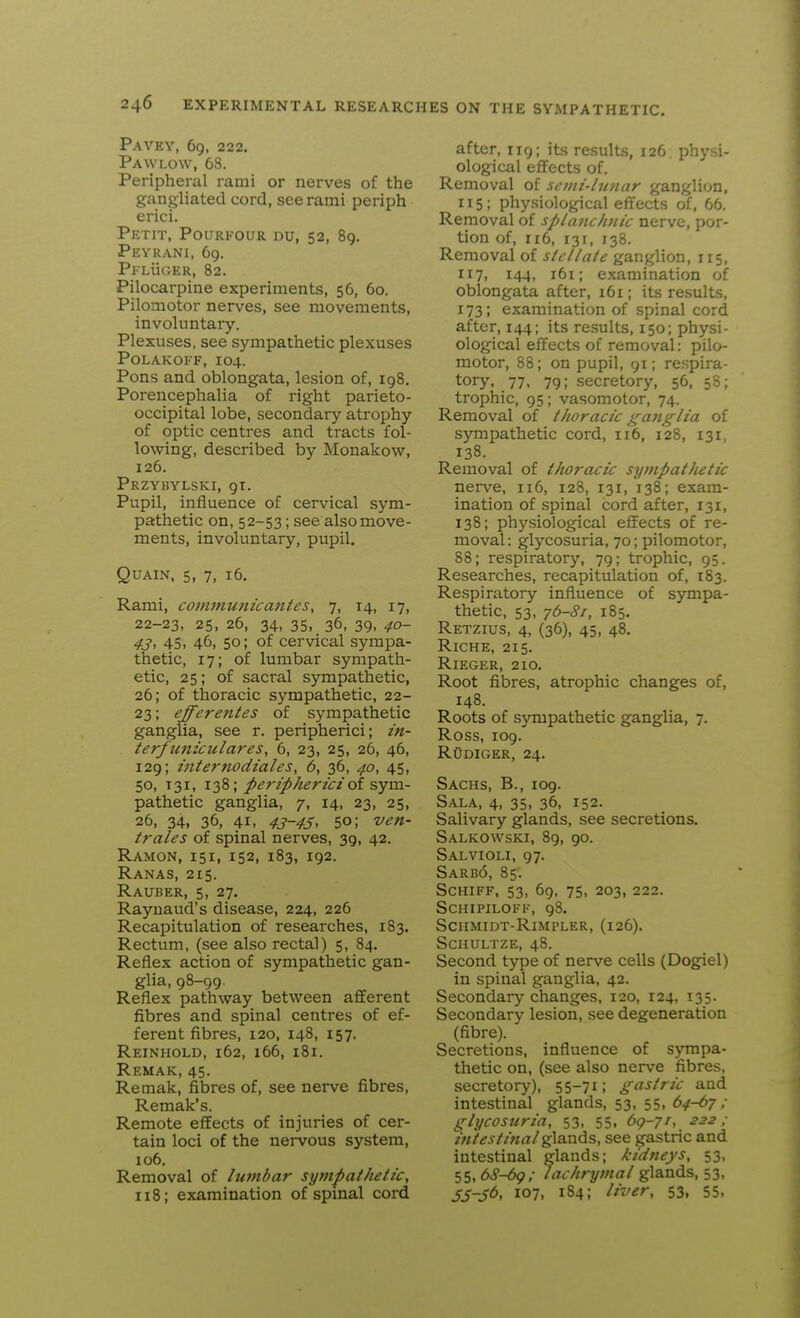 PaVEY, 69. 222. Paw LOW, 68. Peripheral rami or nerves of the gangliated cord, see rami periph erici. Petit, Pourkour du, 52, 89. Peyrani, 69. Pl'LiicER, 82. Pilocarpine experiments, 56, 60. Pilomotor nerves, see movements, involuntary. Plexuses, see sympathetic plexuses POLAKOFF, 104. Pons and oblongata, lesion of, 198. Porencephalia of right parieto- occipital lobe, secondary atrophy of optic centres and tracts fol- lowing, described by Monakow, 126. Przybylski, 91. Pupil, influence of cervical sym- pathetic on, 52-53; see also move- ments, involuntary, pupil. QUAIN, 5, 7, 16. Rami, communicantes, 7, 14, 17, 22-23, 25, 26, 34, 35, 36, 39, 40- 4j, 45, 46, 50; of cervical sympa- thetic, 17; of lumbar sympath- etic, 25; of sacral sympathetic, 26; of thoracic sympathetic, 22- 23; efferentes of sympathetic ganglia, see r. peripherici; in- ter/tmiculares, 6, 23, 25, 26, 46, 129; internodiales, 6, 36, 40, 45, 50, T31, 138; periphericiot sym- pathetic ganglia, 7, 14, 23, 25, 26, 34, 36, 41, 43-45^ 50; ven- trales of spinal nerves, 39, 42. Ramon, 151, 152, 183, 192. Ranas, 215. Rauber, 5, 27. Raynaud's disease, 224, 226 Recapitulation of researches, 183. Rectum, (see also rectal) 5, 84. Reflex action of sympathetic gan- glia, 98-99. Reflex pathway between afferent fibres and spinal centres of ef- ferent fibres, 120, 148, 157. Reinhold, 162, 166, 181. Remak, 45. Remak, fibres of, see nerve fibres, Remak's. Remote efifects of injuries of cer- tain loci of the nervous system, 106. Removal of lumbar sympathetic, 118; examination of spinal cord after, 119; its results, 126. physi- ological effects of. Removal of senii-lunar ganglion. 115; physiological effects of, 66. Removal of splanchjiic nerve, por- tion of, 116, 131, 138. Removal of stellate ganglion, 115, 117, 144, 161; examination of oblongata after, i6i; its results, 173; examination of spinal cord after, 144; its results, 150; physi- ological effects of removal: pilo- motor, 88; on pupil, 91; respira- tory, 77, 79; secretory, 56, 58; trophic, 95; vasomotor, 74. Removal of thoracic ganglia of sympathetic cord, 116, 128, 131, 138. Removal of thoracic sympat/ietic nerve, 116, 128, 131, 138; exam- ination of spinal cord after, 131, 138; physiological effects of re- moval : glycosuria, 70; pilomotor, 88; respiratory, 79; trophic, 95. Researches, recapitulation of, 1S3. Respiratory influence of sympa- thetic, 53, 76-Si, 185. Retzius, 4, (36), 45, 48. RiCHE, 215. Rieger, 210. Root fibres, atrophic changes of, 148. Roots of sympathetic ganglia, 7. Ross, 109. RuDiGER, 24. Sachs, B., 109. Sala, 4, 35, 36, 152. Salivary glands, see secretions. Salkowski, 89, 90. Salvioli, 97. Sarbo, 85. SCHIFF, 53, 69, 75, 203, 222. SCHIPILOFF, gS. SCHMIDT-RlMPLER, (126). SCHULTZE, 48. Second type of nerve cells (Dog^el) in spinal ganglia, 42. Secondary changes, 120, 124, 135. Secondary lesion, see degeneration (fibre). Secretions, influence of sympa- thetic on, (see also nerve fibres, secretory), 55-71; gastric and intestinal glands, 53, 55, 64-67 ; glycosuria, 53, 55, 69-7/, 222 ; intestinal glands, see gastric and intestinal glands; kidneys, 53, 55,6cP-69,- lachrymal glands, 53, S5-56, 107, 184; liver, 53, 55.