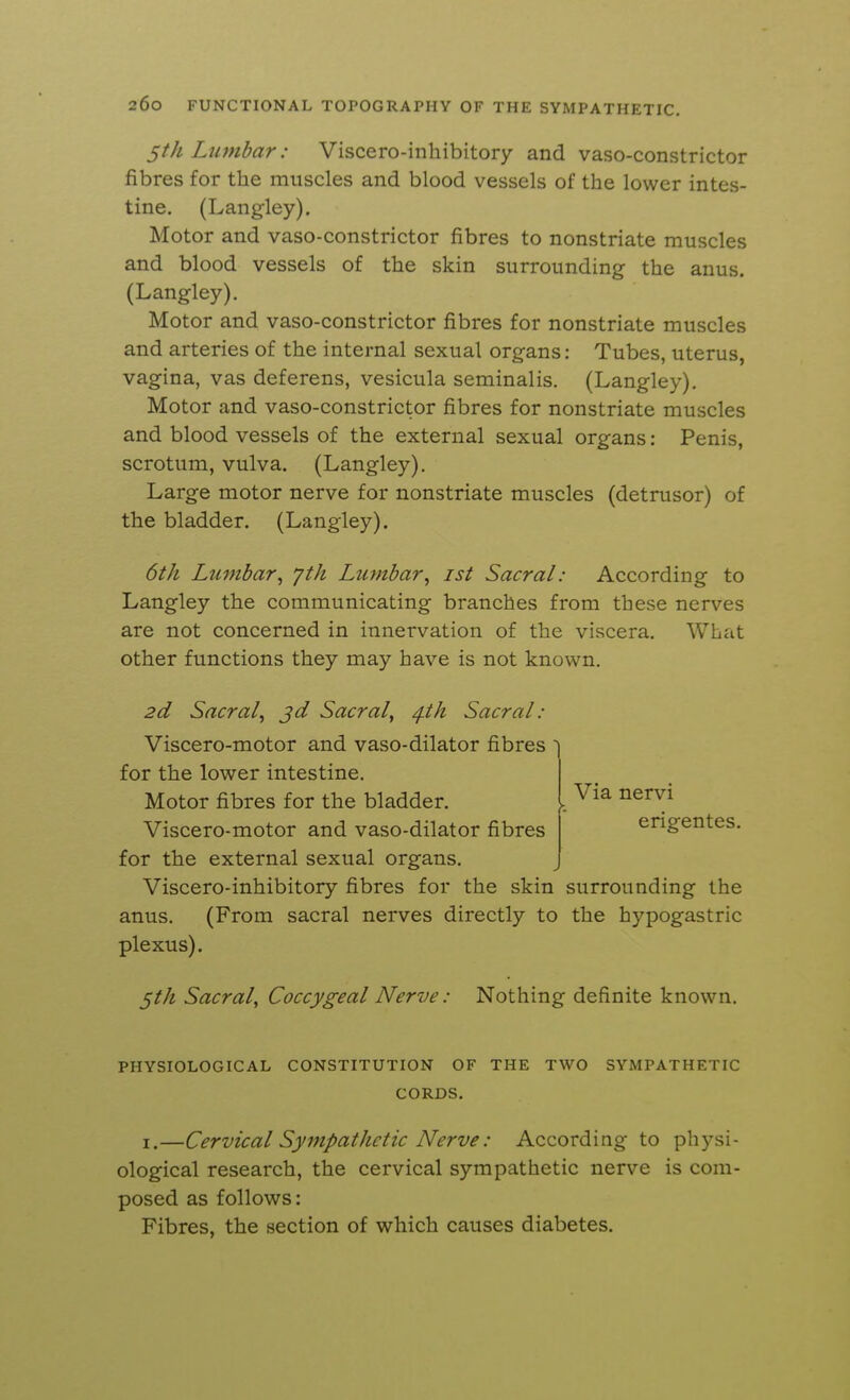 5th Lumbar: Viscero-inhibitory and vaso-constrictor fibres for the muscles and blood vessels of the lower intes- tine. (Langley). Motor and vaso-constrictor fibres to nonstriate muscles and blood vessels of the skin surrounding the anus. (Langley). Motor and vaso-constrictor fibres for nonstriate muscles and arteries of the internal sexual organs: Tubes, uterus, vagina, vas deferens, vesicula seminalis. (Langley), Motor and vaso-constrictor fibres for nonstriate muscles and blood vessels of the external sexual organs: Penis, scrotum, vulva. (Langley), Large motor nerve for nonstriate muscles (detrusor) of the bladder. (Langley). 6th Lumbar^ yth Lumbar^ ist Sacral: According to Langley the communicating branches from these nerves are not concerned in innervation of the viscera. What other functions they may have is not known. 2d Sacral^ jd Sacral, ^th Sacral: Viscero-motor and vaso-dilator fibres for the lower intestine. Motor fibres for the bladder, k Viscero-motor and vaso-dilator fibres for the external sexual organs. Viscero-inhibitory fibres for the skin surrounding the anus, (From sacral nerves directly to the hypogastric plexus). 5th Sacral, Coccygeal Nerve: Nothing definite known. Via nervi erigentes. PHYSIOLOGICAL CONSTITUTION OF THE TWO SYMPATHETIC CORDS, I.—Cervical Sympathetic Nerve: According to physi- ological research, the cervical sympathetic nerve is com- posed as follows: Fibres, the section of which causes diabetes.