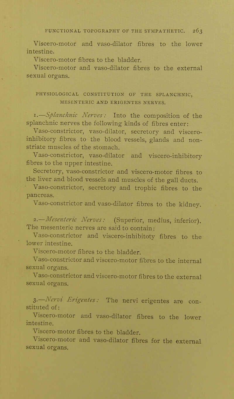 Viscero-motor and vaso-dilator fibres to the lower intestine. Viscero-motor fibres to the bladder. Viscero-motor and vaso-dilator fibres to the external sexual organs. PHYSIOLOGICAL CONSTITUTION OF THE SPLANCHNIC, MESENTERIC AND ERIGENTES NERVES. I.—Splanchnic Nerves: Into the composition of the splanchnic nerves the following kinds of fibres enter: Vaso-constrictor, vaso-dilator, secretory and viscero- inhibitory fibres to the blood vessels, glands and non- striate muscles of the stomach. Vaso-constrictor, vaso-dilator and viscero-inhibitory fibres to the upper intestine. Secretory, vaso-constrictor and viscero-motor fibres to the liver and blood vessels and muscles of the gall ducts. Vaso-constrictor, secretory and trophic fibres to the pancreas. Vaso-constrictor and vaso-dilator fibres to the kidney. 2—Mesenteric Nerves: (Superior, medius, inferior). The mesenteric nerves are said to contain: Vaso-constrictor and viscero-inhibitoty fibres to the lower intestine. Viscero-motor fibres to the bladder. Vaso-constrictor and viscero-motor fibres to the internal sexual organs. Vaso-constrictor and viscero-motor fibres to the external sexual organs. Z—Nervi Erigentes: The nervi erigentes are con- stituted of: Viscero-motor and vaso-dilator fibres to the lower intestine. Viscero-motor fibres to the bladder. Viscero-motor and vaso-dilator fibres for the external sexual organs.