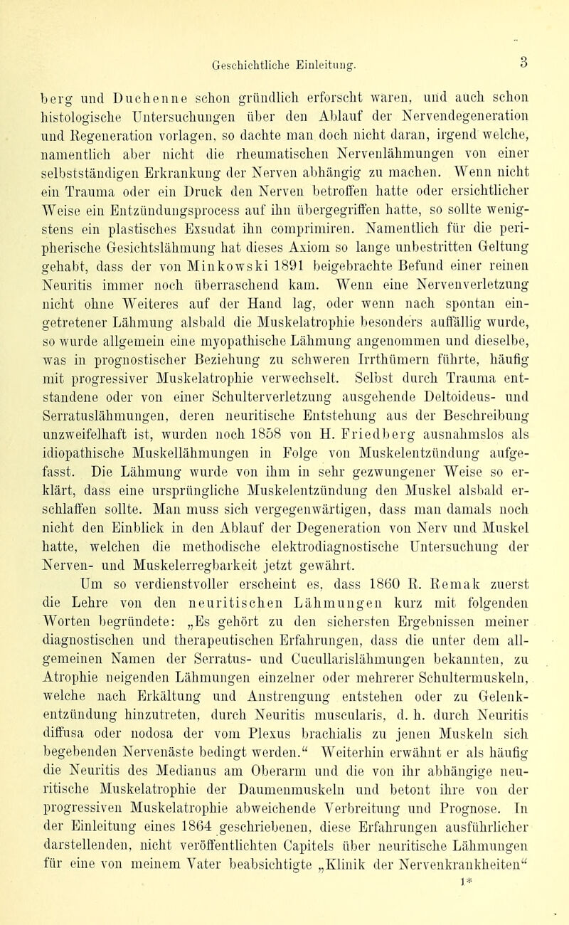 berg und Duchenne schon gründlich erforscht waren, und auch schon histologische Untersuchungen über den Ablauf der Nervendegeneratioii und Regeneration vorlagen, so dachte man doch nicht daran, irgend welche, namentlich aber nicht die rheumatischen Nervenlähmungen von einer selbstständigen Erkrankung der Nerven abhängig zu machen. Wenn nicht ein Trauma oder ein Druck den Nerven betroffen hatte oder ersichtlicher Weise ein Entzündungsprocess auf ihn übergegriffen hatte, so sollte wenig- stens ein plastisches Exsudat ihn comprimiren. Namentlich für die peri- pherische Gesichtslähmung hat dieses Axiom so lange unbestritten Geltung gehabt, dass der von Minkowski 1891 beigebrachte Befund einer reinen Neuritis immer noch überraschend kam. Wenn eine Nervenverletzung nicht ohne Weiteres auf der Hand lag, oder wenn nach spontan ein- getretener Lähmung alsbald die Muskelatrophie besonders auffällig wurde, so wurde allgemein eine myopathische Lähmung angenommen und dieselbe, was in prognostischer Beziehung zu schweren Irrthümern führte, häufig mit progressiver Muskelatrophie verwechselt. Selbst durch Trauma ent- standene oder von einer Schulterverletzung ausgehende Deltoideus- und Serratuslähmungen, deren neuritische Entstehung aus der Beschreibung unzweifelhaft ist, wurden noch 1858 von H. Friedberg ausnahmslos als idiopathische Muskellähmungen in Folge von Muskelentzündung aufge- fasst. Die Lähmung wurde von ihm in sehr gezwungener Weise so er- klärt, dass eine ursprüngliche Muskelentzündung den Muskel alsbald er- schlaffen sollte. Man muss sich vergegenwärtigen, dass man damals noch nicht den Einblick in den Ablauf der Degeneration von Nerv und Muskel hatte, welchen die methodische elektrodiagnostische Untersuchung der Nerven- und Muskelerregbarkeit jetzt gewährt. Um so verdienstvoller erscheint es, dass 1860 R. Remak zuerst die Lehre von den neuritischen Lähmungen kurz mit folgenden Worten begründete: „Es gehört zu den sichersten Ergebnissen meiner diagnostischen und therapeutischen Erfahrungen, dass die unter dem all- gemeinen Namen der Serratus- und Cucullarislähmungen bekannten, zu Atrophie neigenden Lähmungen einzelner oder mehrerer Schultermuskeln,, welche nach P^rkältung und Anstrengung entstehen oder zu Gelenk- entzündung hinzutreten, durch Neuritis muscularis, d. h. durch Neuritis diffusa oder nodosa der vom Plexus brachialis zu jenen Muskeln sich begebenden Nervenäste bedingt werden. Weiterhin erwähnt er als häufig die Neuritis des Medianus am Oberarm und die von ihr abhängige neu- ritische Muskelatrophie der Daumenmuskeln und betont ihre von der progressiven Muskelatrophie abweichende Verbreitung und Prognose. In der Einleitung eines 1864 geschriebenen, diese Erfahrungen ausführlicher darstellenden, nicht veröffentlichten Capitels über neuritische Lähmungen für eine von meinem Vater beabsichtigte „Klinik der Nervenkrankheiten 1*