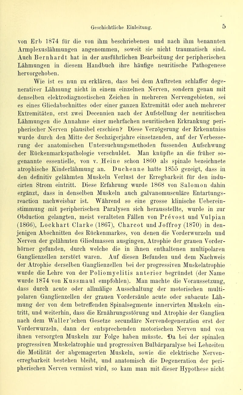 von Erb 1874 für die von ihm beschriebenen und nach ihm benannten Armplexuslähmungen angenommen, soweit sie nicht traumatisch sind. Auch Bernhardt hat in der ausführlichen Bearbeitung der peripherischen Lähmungen in diesem Handbuch ihre häufige neuritische Pathogenese hervorgehoben. Wie ist es nun zu erklären, dass bei dem Auftreten schlaffer dege- nerativer Lähmung nicht in einem einzelnen Nerven, sondern genau mit denselben elektrodiagnostischen Zeichen in mehreren Nervengebieten, sei es eines Gliedabschnittes oder einer ganzen Extremität oder auch mehrerer Extremitäten, erst zwei Decennien nach der Aufstellung der neuritischen Lähmungen die Annahme einer mehrfachen neuritischen Erkrankung peri- pherischer Nerven plausibel erschien? Diese Verzögerung der Erkenntniss wurde durch den Mitte der Sechzigerjahre einsetzenden, auf der Verbesse- rung der anatomischen üntersuchungsmethoden fussenden Aufschwung der Rückenmarkspathologie verschuldet. Man knüpfte an die früher so- genannte essentielle, von v. Heine schon 18G0 als spinale bezeichnete atrophische Kinderlähmung an. Duchenne hatte 1855 gezeigt, dass in den definitiv gelähmten Muskeln Verlust der Erregbarkeit für den indu- cirten Strom eintritt. Diese p]rfahruug wurde 1868 von Salomon dahin ergänzt, dass in denselben Muskeln auch galvanomusculäre Entartungs- reaction nachweisbar ist. Während so eine grosse klinische üeberein- stimmung mit peripherischen Paralysen sich herausstellte, wurde in zur Obduction gelangten, meist veralteten Fällen von Prevost und Vulpian (1866), Lockhart Clarke (1867), Charcot und Joffroy (1870) in den- jenigen Abschnitten des Rückenmarkes, von denen die Vorderwurzeln und Nerven der gelähmten Gliedmassen ausgingen, Atrophie der grauen Vorder- hörner gefunden, durch welche die in ihnen enthaltenen multipolaren Ganglienzellen zerstört waren. Auf diesen Befunden und dem Nachweis der Atrophie derselben Ganglienzellen bei der progressiven Muskelatrophie wurde die Lehre von der Poliomyelitis anterior begründet (der Name wurde 1874 von Kussmaul empfohlen). Man machte die Voraussetzung, dass durch acute oder albnälige Ausschaltung der motorischen multi- polaren Ganglienzellen der grauen Vordersäule acute oder subacute Läh- mung der von dem betreffenden Spinalsegmente innervirten Muskeln ein- tritt, und weiterhin, dass die Ernährungsstörung und Atrophie der Ganglien nach dem Waller'schen Gesetze secundäre Nervendegeneration erst der Vorderwurzeln, dann der entsprechenden motorischen Nerven und von ihnen versorgten Muskeln zur Folge haben müsste. i)a bei der spinalen progressiven Muskelatrophie und progressiven Bulbärparalyse bei Lebzeiten die Motilität der abgemagerten Muskeln, sowie die elektrische Nerven- erregbarkeit bestehen bleibt, und anatomisch die Degeneration der peri- pherischen Nerven vermisst wird, so kam man mit dieser Hypothese nicht