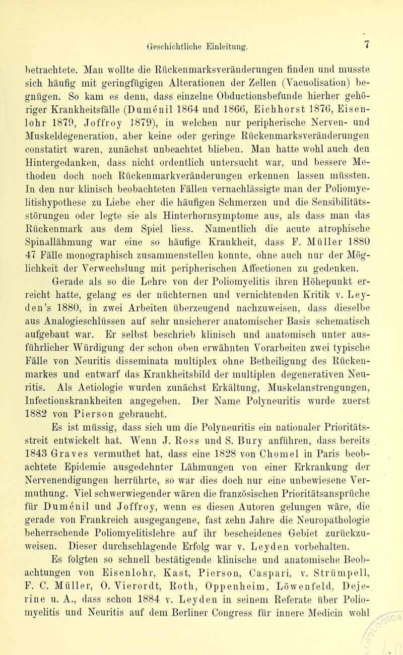 betrachtete. Man wollte die Rückenmarksveränderungeii finden und musste sich häufig mit geringfügigen Alterationen der Zellen (Vacuolisation) be- gnügen. So kam es denn, dass einzelne Obductionsbefunde hierher gehö- riger Krankheitsfälle (Dumenil 1864 und 1866, Bichhorst 1876, Eisen- lohr 1879, Joffroy 1879), in welchen nur peripherische Nerven- und Muskeldegeneration, aber keine oder geringe Rückenmarksveränderungen constatirt waren, zunächst unbeachtet blieben. Man hatte wohl auch den Hintergedanken, dass nicht ordentlich untersucht war, imd bessere Me- thoden doch noch Rückenmarkveränderungen erkennen lassen müssten. In den nur klinisch beobachteten Fällen vernachlässigte man der Poliomye- litishypothese zu Liebe eher die häufigen Schmerzen und die Sensibilitäts- störungen oder legte sie als Hinterhornsymptome aus, als dass man das Rückenmark aus dem Spiel liess. Namentlich die acute atrophische Spinallähmung war eine so häufige Krankheit, dass F. Müller 1880 47 Fälle monographisch zusammenstellen konnte, ohne auch nur der Mög- lichkeit der Verwechslung mit peripherischen Affectioneu zu gedenken. Gerade als so die Lehre von der Poliomyelitis ihren Höhepunkt er- reicht hatte, gelang es der nüchternen und vernichtenden Kritik v. Ley- den's 1880, in zwei Arbeiten überzeugend nachzuweisen, dass dieselbe aus Analogieschlüssen auf sehr unsicherer anatomischer Basis schematisch aufgebaut war. Er selbst beschrieb klinisch und anatomisch unter aus- führlicher Würdigung der schon oben erwähnten Vorarbeiten zwei typische Fälle von Neuritis disseminata multiplex ohne Betheiligung des Rücken- markes und entwarf das Krankheitsbild der multiplen degenerativen Neu- ritis. Als Aetiologie wurden zunächst Erkältung, Muskelanstrengungen, Lifectionskrankheiten angegeben. Der Name Polyneuritis wurde zuerst 1882 von Pierson gebraucht. Es ist müssig, dass sich um die Polyneuritis ein nationaler Prioritäts- streit entwickelt hat. Wenn J. Ross und S. Bury anführen, dass bereits 1843 Graves vermuthet hat, dass eine 1828 von Chomel in Paris beob- achtete Epidemie ausgedehnter Lähmungen von einer Erkrankung der Nervenendigungen herrührte, so war dies doch nur eine unbewiesene Ver- muthung. Viel schwerwiegender wären die französischen Prioritätsansprüche für Dumenil und Joffroy, wenn es diesen Autoren gelungen wäre, die gerade von Frankreich ausgegangene, fast zehn Jahre die Neuropathologie beherrschende Poliomyelitislehre auf ihr bescheidenes Gebiet zurückzu- weisen. Dieser durchschlagende Erfolg war v. Leyden vorbehalten. Es folgten so schnell bestätigende klinische und anatomische Beob- achtungen von Eisenlohr, Kast, Pierson, Caspari, v. Strümpell, F. C. Müller, 0. Vierordt, Roth, Oppenheim, Löwenfeld, Deje- rine u. A., dass schon 1884 v. Leyden in seinem Referate über Polio- myelitis und Neuritis auf dem Berliner Congress für innere Medicin wohl