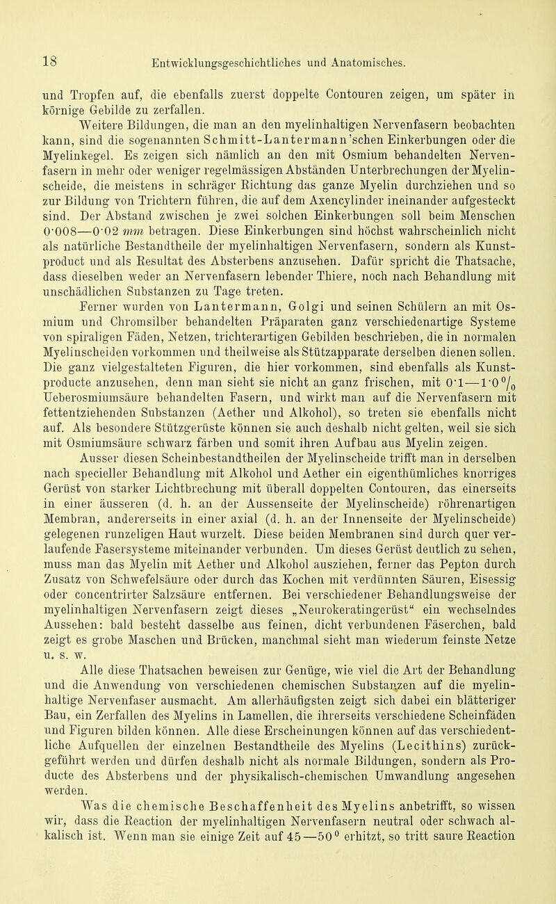 und Tropfen auf, die ebenfalls zuerst doppelte Contouren zeigen, um später in körnige Gebilde zu zerfallen. Weitere Bildungen, die man an den myelinhaltigen Nervenfasern beobachten kann, sind die sogenannten Schmitt-Lantermann'schen Einkerbungen oder die Myelinkegel. Es zeigen sich nämlich an den mit Osmium behandelten Nerven- fasern in mehr oder weniger regelmässigen Abständen Unterbrechungen der Myelin- scheide, die meistens in schräger Richtung das ganze Myelin durchziehen und so zur Bildung von Trichtern führen, die auf dem Axencylinder ineinander aufgesteckt sind. Der Abstand zwischen je zwei solchen Einkerbungen soll beim Menschen O'OOS—0'02 mm betragen. Diese Einkerbungen sind höchst wahrscheinlich nicht als natürliche Bestandtheile der myelinhaltigen Nervenfasern, sondern als Kunst- product und als Resultat des Absterbens anzusehen. Dafür spricht die Thatsache, dass dieselben weder an Nervenfasern lebender Thiere, noch nach Behandlung mit unschädlichen Substanzen zu Tage treten. Ferner wurden von Lantermann, Golgi und seinen Schülern an mit Os- mium und Chromsilber behandelten Präparaten ganz verschiedenartige Systeme von spiraligen Fäden, Netzen, trichterartigen Gebilden beschrieben, die in normalen Myelinscheiden vorkommen und theilweise als Stützapparate derselben dienen sollen. Die ganz vielgestalteten Figuren, die hier vorkommen, sind ebenfalls als Kunst- producte anzusehen, denn man sieht sie nicht an ganz frischen, mit O'l—l'O^/o Ueberosmiumsäure behandelten Fasern, und wirkt man auf die Nervenfasern mit fettentziehenden Substanzen (Aether und Alkohol), so treten sie ebenfalls nicht auf. Als besondere Stützgerüste können sie auch deshalb nicht gelten, weil sie sich mit Osmiumsäure schwarz färben und somit ihren Aufbau aus Myelin zeigen. Ausser diesen Scheinbestandtheilen der Myelinscheide trifft man in derselben nach specieller Behandlung mit Alkohol und Aether ein eigenthümliches knorriges Gerüst von starker Lichtbrechung mit überall doppelten Contouren, das einerseits in einer äusseren (d. h. an der Aussenseite der Myelinscheide) röhrenartigen Membran, andererseits in einer axial (d. h. an der Innenseite der Myelinscheide) gelegenen runzeligen Haut wurzelt. Diese beiden Membranen sind durch quer ver- laufende Fasersysteme miteinander verbunden. Um dieses Gerüst deutlich zu sehen, muss man das Myelin mit Aether und Alkohol ausziehen, ferner das Pepton durch Zusatz von Schwefelsäure oder durch das Kochen mit verdünnten Säuren, Eisessig oder concentrirter Salzsäure entfernen. Bei verschiedener Behandlungsweise der myelinhaltigen Nervenfasern zeigt dieses „Neurokeratingcrüst ein wechselndes Aussehen: bald besteht dasselbe aus feinen, dicht verbundenen Fäserchen, bald zeigt es grobe Maschen und Brücken, manchmal sieht man wiederum feinste Netze u. s. w. Alle diese Thatsachen beweisen zur Genüge, wie viel die Art der Behandlung und die Anwendung von verschiedenen chemischen Substanzen auf die myelin- haltige Nervenfaser ausmacht. Am allerhäufigsten zeigt sich dabei ein blätteriger Bau, ein Zerfallen des Myelins in Lamellen, die ihrerseits verschiedene Scheinfäden und Figuren bilden können. Alle diese Erscheinungen können auf das verschiedent- liche Aufquellen der einzelnen Bestandtheile des Myelins (Lecithins) zurück- geführt werden und dürfen deshalb nicht als normale Bildungen, sondern als Pro- ducte des Absterbens und der physikalisch-chemischen Umwandlung angesehen werden. Was die chemische Beschaffenheit des Myelins anbetrifft, so wissen wir, dass die Eeaction der myelinhaltigen Nervenfasern neutral oder schwach al- kalisch ist. Wenn man sie einige Zeit auf 45—50° erhitzt, so tritt saure Eeaction