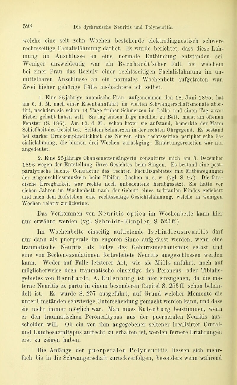 welche eine seit zehn Wochen bestehende elektrodiagnostisch schwere rechtsseitige Facialislähmung darbot. Es wurde berichtet, dass diese Läh- mung im Anschlüsse an eine normale Entbindung entstanden sei. Weniger unzweideutig war ein Bernhardt'scher Fall, bei welchem bei einer Frau das Recidiv einer rechtsseitigen Facialislähmung im un- mittelbaren Anschlüsse an ein normales Wochenbett aufgetreten war. Zwei hieher gehörige Fälle beobachtete ich selbst. 1. Eine 26jährige anämische Frau, aufgenommen den 18. Juni 1895, hat am 6. d. M. nach einer Eisenbahnfahrt im vierten Schwangerschaftsmouate abor- tirt, nachdem sie schon 14 Tage früher Schmerzen im Leibe und einen Tag zuvor Fieber gehabt haben will. Sie lag sieben Tage nachher zu Bett, meist am offenen Fenster (S. 186). Am 12. d. M., schon bevor sie aufstand, bemerkte der Manu Schiefheit des Gesichtes. Seitdem Schmerzen in der rechten Ohrgegend. Es bestand bei starlfer Druckempfindlichlieit des Nerven eine rechtsseitige peripherische Fa- cialislähmung, die binnen drei Wochen zurückging; Entartungsreaction war nur angedeutet. 2. Eine 25jährige Chansonettensängerin consultirte mich am 3. December 1896 wegen der Entstellung ihres Gesichtes beim Singen. Es bestand eine post- paralytische leichte Contractur des rechten Facialisgebietes mit Mitbewegungen der Augenschliessmuskeln beim Pfeifen, Lachen u. s. w. (vgl. S. 97). Die fara- dische Erregbarkeit war rechts noch unbedeutend herabgesetzt. Sie hatte vor sieben Jahren im Wochenbett nach der Geburt eines todtfaulen Kindes gefiebert und nach dem Aufstehen eine rechtsseitige Gesichtslähmung, welche in wenigen Wochen relativ zurückging. Das Vorkommen von Neuritis optica im Wochenbette kann hier nur erwähnt werden (vgl. Schmidt-Eimpler, S. 523 if.) Im Wochenbette einseitig auftretende Ischiadicusneuritis darf nur dann als puerperale im engeren Sinne aufgefasst werden, wenn eine traumatische Neuritis als Folge des Geburtsmechanismus selbst und eine von Beckenexsudationen fortgeleitete Neuritis ausgeschlossen werden kann. Weder auf Fälle letzterer Art, wie sie Mills anführt, noch auf möglicherweise doch traumatische einseitige des Peroneus- oder Tibialis- gebietes von Bernhardt, A. Eulen bürg ist hier einzugehen, da die ma- terne Neuritis ex partu in einem besonderen Capitel S. 2030. schon behan- delt ist. Es wurde S. 257 ausgeführt, auf Grund welcher Momente die unter Umständen schwierige Unterscheidung gemacht werden kann, und dass sie nicht immer möglich war. Man muss Eulenburg beistimmen, wenn er den traumatischen Peronealtypus aus der puerperalen Neuritis aus- scheiden will. Ob ein von ihm angegebener seltener localisirter Crural- und Lumbosacraltypus aufrecht zu erhalten ist, werden fernere Erfahrungen erst zu zeigen haben. Die Anfänge der puerperalen Polyneuritis liessen sich mehr- fach bis in die Schwangerschaft zurückverfolgen, besonders wenn während