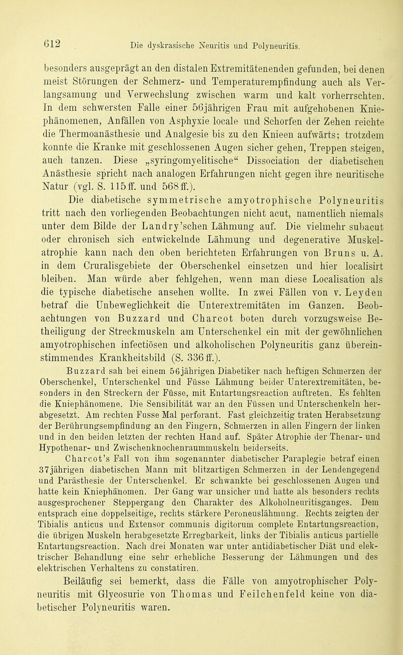 besonders ausgeprägt an den distalen Extremitätenenden gefunden, bei denen meist Störungen der Schmerz- und Temperaturempfindung auch als Ver- langsamung und Verwechslung zwischen warm und kalt vorherrschten. In dem schwersten Falle einer 56jährigen Frau mit aufgehobenen Knie- phänomenen, Anfällen von Asphyxie locale und Schorfen der Zehen reichte die Thermoanästhesie und Analgesie bis zu den Knieen aufwärts; trotzdem konnte die Kranke mit geschlossenen Augen sicher gehen. Treppen steigen, auch tanzen. Diese „syringomyelitische Dissociation der diabetischen Anästhesie spricht nach analogen Erfahrungen nicht gegen ihre neuritische Natur (vgl. S. 115 ff. und 568 ff.). Die diabetische symmetrische amyotrophische Polyneuritis tritt nach den vorliegenden Beobachtungen nicht acut, namentlich niemals unter dem Bilde der Landry'schen Lähmung auf. Die vielmehr subacut oder chronisch sich entwickelnde Lähmung und degenerative Muskel- atrophie kann nach den oben berichteten Erfahrungen von Bruns u. A. in dem Cruralisgebiete der Oberschenkel einsetzen und hier localisirt bleiben. Man würde aber fehlgehen, wenn man diese Localisation als die typische diabetische ansehen wollte. In zwei Fällen von v. Leyden betraf die Unbeweglichkeit die Unterextremitäten im Ganzen. Beob- achtungen von Buzzard und Charcot boten durch vorzugsweise Be- theiligung der Streckmuskeln am Unterschenkel ein mit der gewöhnlichen amyotrophischen infectiösen und alkoholischen Polyneuritis ganz überein- stimmendes Krankheitsbild (S. 336 ff.). Buzzard sah bei einem ößjährigen Diabetiker nach heftigen Schmerzen der Oberschenke], Unterschenkel und Füsse Lähmung beider Unterextremitäteu, be- sonders in den Streckern der Füsse, mit Entartimgsreaction auftreten. Es fehlten die Kniephänomene. Die Sensibilität war an den Füssen und Unterschenkeln her- abgesetzt. Am rechten Fusse Mal perforant. Fast gleichzeitig traten Herabsetzung der Berührungsempflndung an den Fingern, Schmerzen in allen Fingern der linken und in den beiden letzten der rechten Hand auf. Später Atrophie der Thenar- und Hypothenar- und Zwischenknochenraummuskeln beiderseits. Charcot's Fall von ihm sogenannter diabetischer Paraplegie betraf einen 37jährigen diabetischen Mann mit blitzartigen Schmerzen in der Lendengegend und Parästhesie der Unterschenkel. Er schwankte bei geschlossenen Augen und hatte kein Kniephänomen. Der Gang war unsicher und hatte als besonders rechts ausgesprochener Steppergang den Charakter des Alkoholneuritisganges. Dem entsprach eine doppelseitige, rechts stärkere Peroneuslähmung. Eechts zeigten der Tibialis anticus und Extensor communis digitorum complete Entartungsreaction, die übrigen Muskeln herabgesetzte Erregbarkeit, links der Tibialis anticus partielle Entartungsreaction. Nach drei Monaten war unter antidiabetischer Diät und elek- trischer Behandlung eine sehr erhebliche Besserung der Lähmungen und des elektrischen Verhaltens zu constatiren. Beiläufig sei bemerkt, dass die Fälle von amyotrophischer Poly- neuritis mit Grlycosurie von Thomas und Feilchenfeld keine von dia- betischer Polyneuritis waren.