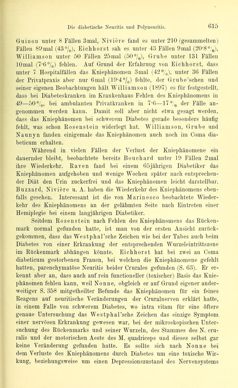 Guinoii unter 8 Fällen 3mal, Niviere fand es unter 210 (gesammelten) Fällen 89mal (43/o), Eichliorst sah es unter 43 Fällen 9mal (20-8 ,V), Williamson unter 50 Fällen 25mal (50/q), Grube unter 131 Fällen lOmal (7-6%) fehlen. Auf Grund der Erfahrung von Eichhorst, dass unter 7 Hospitalfällen das Kniephänomen 3mal (42 7o), unter 36 Fällen der Privatpraxis aber nur 6mal (19-4/q) fehlte, der Grube'schen und seiner eigenen Beobachtungen hält Williamson (1897) es für festgestellt, dass bei Diabeteskranken im Krankenhaus Fehlen des Kniephänomens in 49—50 7o> bei ambulanten Privatkranken in 7-6—17% der Fälle an- genommen werden kann. Damit soll aber nicht etwa gesagt werden, dass das Kniephänomen bei schwerem Diabetes gerade besonders häufig fehlt, was schon Rosenstein widerlegt hat. Williamson, Grube und Naunyn fanden einigemale das Kniephänomen auch noch im Coma dia- beticum erhalten. Während in vielen Fällen der Verlust der Kniephänomene ein dauernder bleibt, beobachtete bereits Bouchard unter 19 Fällen 2mal ihre Wiederkehr. Baven fand bei einem 65jährigen Diabetiker das Kniephänomen aufgehoben und wenige Wochen später nach entsprechen- der Diät den Urin zuckerfrei und das Kniephänomen leicht darstellbar. Buzzard, Niviere u. A. haben die Wiederkehr des Kniephänomens eben- falls gesehen. Interessant ist die von Marinesco beobachtete Wieder- kehr des Kniephänomens an der gelähmten Seite nach Eintreten einer Hemiplegie bei einem langjährigen Diabetiker. Seitdem Eosenstein nach Fehlen des Kniephänomens das Rücken- mark normal gefunden hatte, ist man von der ersten Ansicht zurück- gekommen, dass das Westphal'sche Zeichen wie bei der Tabes auch beim Diabetes von einer Erkrankung der entsprechenden Wurzeleintrittszone im Rückenmark abhängen könnte. Eichhorst hat bei zwei an Coma diabeticum gestorbenen Frauen, bei welchen die Kniephänomene gefehlt hatten, parenchymatöse Neuritis beider Crurales gefunden (S. 63). Er er- kennt aber an, dass auch auf rein functioneller (toxischer) Basis das Knie- phänomen fehlen kann, weil Nonne, obgleich er auf Grund eigener ander- weitiger S. 358 mitgetheilter Befunde das Kniephänomen für ein feines Reagens auf neuritische Veränderungen der Cruralnerven erklärt hatte, in einem Falle von schwerem Diabetes, wo intra vitam für eine öftere genaue Untersuchung das Westphal'sche Zeichen das einzige Symptom einer nervösen Erkrankung gewesen war, bei der mikroskopischen Unter- suchung des Rückenmarks und seiner Wurzeln, des Stammes des N. cru- ralis und der motorischen Aeste des M. quadriceps und dieses selbst gar keine Veränderung gefunden hatte. Es sollte sich nach Nonne bei dem Verluste des Kniephänomens durch Diabetes um eine toxische Wir- kung, beziehungsweise um einen Depressionszustand des Nervensystems