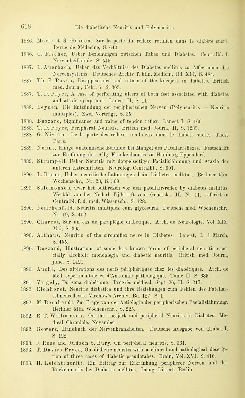 1886. Marie et G. Guinon, Sur la perte du reflexe rotulien dans le diabete sucre. Revue de Medecine, S. 640. 1886. G. Fischer, Ueber Beziehungen zwischen Tabes und Diabetes. Centralbl. f. Nervenheilkunde, S. 545. 1887. L.Auerbach, üeber das Verhältniss des Diabetes mellitus zu Affectioneu des Nervensystems. Deiitsches Archiv f. klin. Medicin, Bd. XLI, S. 484. 1887. Th. F. Raven, Disappearance and return of the kneejerk in diabetes. British med. Journ., Febr. 5, S. 303. 1887. T. D. Pryce, A ease of perforating ulcers of both feet associated with diabetes and ataxic Symptoms. Lancet II, S. 11. Leyden, Die Entzündung der peripherischen Nerven (Polyneuritis — Neuritis multiplex). Zwei Vorträge, S. 35. Buzzard, Significance and value of tendon reflex. Lancet I, S. 160. 1888. T. D. Pryce, Peripheral Neuritis. British med. Journ., II, S. 1285. 1888. G. Niviere, De la perte des reflexes tendineux dans le diabete sucre. These Paris. 1889. Nonne, Einige anatomische Befunde bei Mangel des Patellarreflexes. Festschrift zur Eröffnung des AUg. Krankenhauses zu Hamburg-Eppendoi-f. 1889. Strümpell, Ueber Neuritis mit doppelseitiger Facialislähmung und Ataxie der unteren Extremitäten. Neurolog. Centralbl., S. 601. 1890. L. Bruns, Ueber neuritische Lähmungen beim Diabetes mellitus. Berliner klin. Wochenschr., Nr. 23, S. 509. 1890. Salomenson, Over het outbreken vor den patellair-reflex by diabetes mellitus. Weekbl. van het Nederl. Tijdskrift voor Geneesk., II, Nr. 11, referirt in Centralbl. f. d. med. Wissensch., S. 428. 1890. Feilchenfeld, Neuritis multiplex cum glycosuria. Deutsche med. Wochenschr., Nr. 19, S. 402. 1890. Charcot, Sur un cas de paraplegie diabetique. Arch. de Neurologie, Vol. SIX, Mai, S. 305. 1890. Althaus, Neuritis of the circumflex nerve in Diabetes. Lancet, I, 1 March, S. 455. 1890. Buzzard, Illustrations of some less known forms of peripheral neuritis espe- cially alcoholic monoplegia and diabetic neuritis. British med. Journ., juue, S. 1421. 1890. Au che. Des altei-ations des nerfs peripheriques chez les diabetiques. Arch. de Med. experimentale et dAnatomie pathologique. Tome II, S. 635. 1891. Vergely, Du zona diabetique. Progres medical, Sept. 26, II, S. 217. 1892. Eichhorst, Neuritis diabetica und ihre Beziehungen zum Fehlen des Patellar- sehnenreflexes. Virchow's Archiv, Bd. 127, S. 1. 1892. M. Bernhardt, Zur Frage von der Aetiologie der peripherischen Facialislähmung. Berliner klin. Wochenschr., S. 225. 1892. R. T. Williamson, On the kneejerk and peripheral Neuritis in Diabetes. Me- dical Chronicle, November. 1892. Gowers, Handbuch der Nervenkrankheiten. Deutsche Ausgabe von Grube, I, S. 122. 1893. J. Ross and Judson S. Bury, On peripheral neuritis, S. 361. 1898. T. Davies Pryce, On diabetic neuritis with a elinical and pathological descrip- tion of three cases of diabetic Pseudotabes. Brain, Vol. XVI, S. 416. 1893. H. Leichtentritt, Ein Beitrag zur Erkrankung peripherer Nerven und des Rückenmarks bei Diabetes mellitus. Inaug.-Dissert. Berlin.