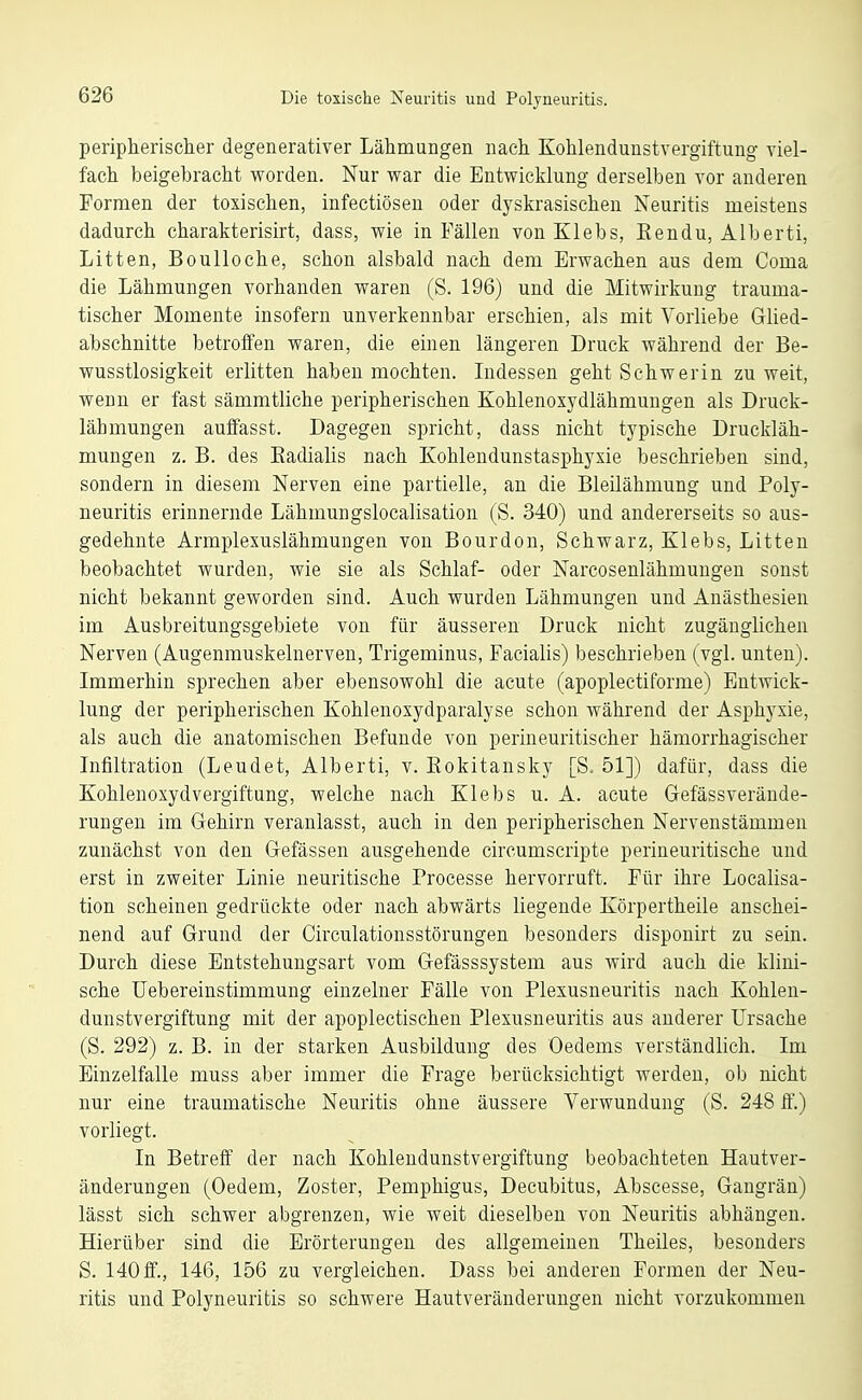 periplierisclier degenerativer Lähmungen nach Kohlendunstvergiftuug viel- fach beigebracht worden. Nur war die Entwicklung derselben vor anderen Formen der toxischen, infectiösen oder dyskrasischen Neuritis meistens dadurch charakterisirt, dass, wie in Fällen von Klebs, Eendu, Alberti, Litten, Boulloche, schon alsbald nach dem Erwachen aus dem Coma die Lähmungen vorhanden waren (S. 196) und die Mitwirkung trauma- tischer Momente insofern unverkennbar erschien, als mit Vorliebe Glied- abschnitte betroffen waren, die einen längeren Druck während der Be- wusstlosigkeit erlitten haben mochten. Indessen geht Schwerin zu weit, wenn er fast sämmtliche peripherischen Kohlenoxydlähmungeu als Druck- lähmungen auffasst. Dagegen spricht, dass nicht typische Druckläh- muugen z. B. des Kadialis nach Kohlendunstasphysie beschrieben sind, sondern in diesem Nerven eine partielle, an die Bleilähmung und Poly- neuritis erinnernde Lähmungslocalisation (S. 340) und andererseits so aus- gedehnte Armplexuslähmungen von Bourdon, Schwarz, Klebs, Litten beobachtet wurden, wie sie als Schlaf- oder Narcosenlähmuugeu sonst nicht bekannt geworden sind. Auch wurden Lähmungen und Anästhesien im Ausbreitungsgebiete von für äusseren Druck nicht zugänglichen Nerven (Augenmuskelnerven, Trigeminus, Facialis) beschrieben (vgl. unten). Immerhin sprechen aber ebensowohl die acute (apoplectiforme) Entwick- lung der peripherischen Kohlenoxydparalyse schon während der Asphyxie, als auch die anatomischen Befunde von perineuritischer hämorrhagischer Infiltration (Leudet, Alberti, v. Eokitansky [S. 51]) dafür, dass die Kohlenoxydvergiftung, welche nach Klebs u. A. acute Gefässverände- rungen im Gehirn veranlasst, auch in den peripherischen Nervenstämmen zunächst von den Gefässen ausgehende circumscripte perineuritische und erst in zweiter Linie neuritische Processe hervorruft. Für ihre Localisa- tion scheinen gedrückte oder nach abwärts liegende Körpertheile anschei- nend auf Grund der Circulationsstörungen besonders disponirt zu sein. Durch diese Entstehungsart vom Gefässsystem aus wird auch die klini- sche Uebereinstimmung einzelner Fälle von Plexusneuritis nach Kohlen- dunstvergiftung mit der apoplectischen Plexusneuritis aus anderer Ursache (S. 292) z. B. in der starken Ausbildung des Oedems verständlich. Im Einzelfalle muss aber immer die Frage berücksichtigt werden, ob nicht nur eine traumatische Neuritis ohne äussere Verwundung (S. 248 S.) vorliegt. In Betreff der nach Kohlendunstvergiftung beobachteten Hautver- änderungen (Oedem, Zoster, Pemphigus, Decubitus, Abscesse, Gangrän) lässt sich schwer abgrenzen, wie weit dieselben von Neuritis abhängen. Hierüber sind die Erörterungen des allgemeinen Theiles, besonders S. 140 ff., 146, 156 zu vergleichen. Dass bei anderen Formen der Neu- ritis und Polyneuritis so schwere Hautveränderungen nicht vorzukommen