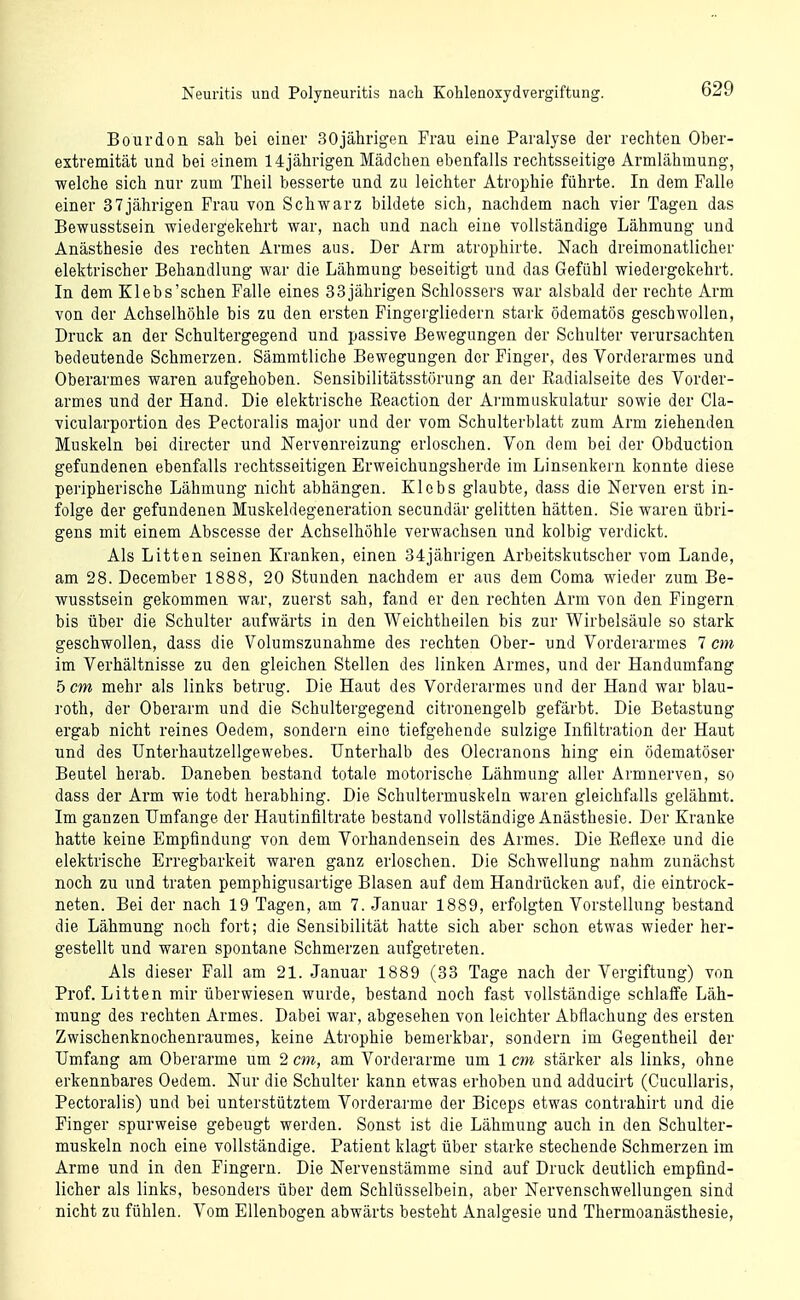 Bourdon sah bei einer 30jährigen Frau eine Paralyse der rechten Ober- extremität und bei einem 14jährigen Mädchen ebenfalls rechtsseitige Armlähmung, welche sich nur zum Theil besserte und zu leichter Atrophie führte. In dem Falle einer 37jährigen Frau von Schwarz bildete sich, nachdem nach vier Tagen das Bewusstsein wiedergekehrt war, nach und nach eine vollständige Lähmung und Anästhesie des rechten Armes aus. Der Arm atrophirte. Nach dreimonatlicher elektrischer Behandlung war die Lähmung beseitigt und das Gefühl wiedergekehrt. In dem Klebs'schen Falle eines 33jährigen Schlossers war alsbald der rechte Arm von der Achselhöhle bis zu den ersten Fingergliedern stark ödematös geschwollen, Druck an der Schultergegend und passive Bewegungen der Schulter verursachten bedeutende Schmerzen. Sämmtliche Bewegungen der Finger, des Vorderarmes und Oberarmes waren aufgehoben. Sensibilitätsstörung an der Radialseite des Vorder- armes und der Hand. Die elektrische Reaction der Ai'ramuskulatur sowie der Cla- vicularportion des Pectoralis major und der vom Schulterblatt zum Arm ziehenden Muskeln bei directer und Nervenreizung erloschen. Von dem bei der Obduction gefundenen ebenfalls rechtsseitigen Erweichungsherde im Linsenkern konnte diese peripherische Lähmung nicht abhängen. Klebs glaubte, dass die Nerven erst in- folge der gefundenen Muskeldegeneration secundär gelitten hätten. Sie waren übri- gens mit einem Abscesse der Achselhöhle verwachsen und kolbig verdickt. Als Litten seinen Kranken, einen 34jährigen Arbeitskutscher vom Lande, am 28. December 1888, 20 Stunden nachdem er aus dem Coma wieder zum Be- wusstsein gekommen war, zuerst sah, fand er den rechten Arm von den Fingern bis über die Schulter aufwärts in den Weichtheilen bis zur Wirbelsäule so stark geschwollen, dass die Volumszunahme des rechten Ober- und Vorderarmes 7 cm im Verhältnisse zu den gleichen Stellen des linken Armes, und der Handumfang 5 cm mehr als links betrug. Die Haut des Vorderarmes und der Hand war blau- roth, der Oberarm und die Schultergegend citronengelb gefärbt. Die Betastung ergab nicht reines Oedem, sondern eine tiefgehende sulzige Infiltration der Haut und des ünterhautzellgewebes. Unterhalb des Olecranons hing ein ödematöser Beutel herab. Daneben bestand totale motorische Lähmung aller Armnerven, so dass der Arm wie todt herabhing. Die Schultermuskeln waren gleichfalls gelähmt. Im ganzen Umfange der Hautinfiltrate bestand vollständige Anästhesie. Der Kranke hatte keine Empfindung von dem Vorhandensein des Armes. Die Reflexe und die elektrische Erregbarkeit waren ganz erloschen. Die Schwellung nahm zunächst noch zu und traten pemphigusartige Blasen auf dem Handrücken auf, die eintrock- neten. Bei der nach 19 Tagen, am 7. Januar 1889, erfolgten Vorstellung bestand die Lähmung noch fort; die Sensibilität hatte sich aber schon etwas wieder her- gestellt und waren spontane Schmerzen aufgetreten. Als dieser Fall am 21. Januar 1889 (33 Tage nach der Vei-giftung) von Prof. Litten mir überwiesen wurde, bestand noch fast vollständige schlaffe Läh- mung des rechten Armes. Dabei war, abgesehen von leichter Abflachung des ersten Zwischenknochenraumes, keine Atrophie bemerkbar, sondern im Gegentheil der Umfang am Oberarme um 2 cm, am Vorderarme um 1 cm stärker als links, ohne erkennbares Oedem. Nur die Schulter kann etwas erhoben und adducirt (Cucullaris, Pectoralis) und bei unterstütztem Vorderarme der Biceps etwas contrahirt und die Pinger spurweise gebeugt werden. Sonst ist die Lähmung auch in den Schulter- muskeln noch eine vollständige. Patient klagt über starke stechende Schmerzen im Arme und in den Fingern. Die Nervenstämme sind auf Druck deutlich empfind- licher als links, besonders über dem Schlüsselbein, aber Nervenschwellungen sind nicht zu fühlen. Vom Ellenbogen abwärts besteht Analgesie und Thermoanästhesie,
