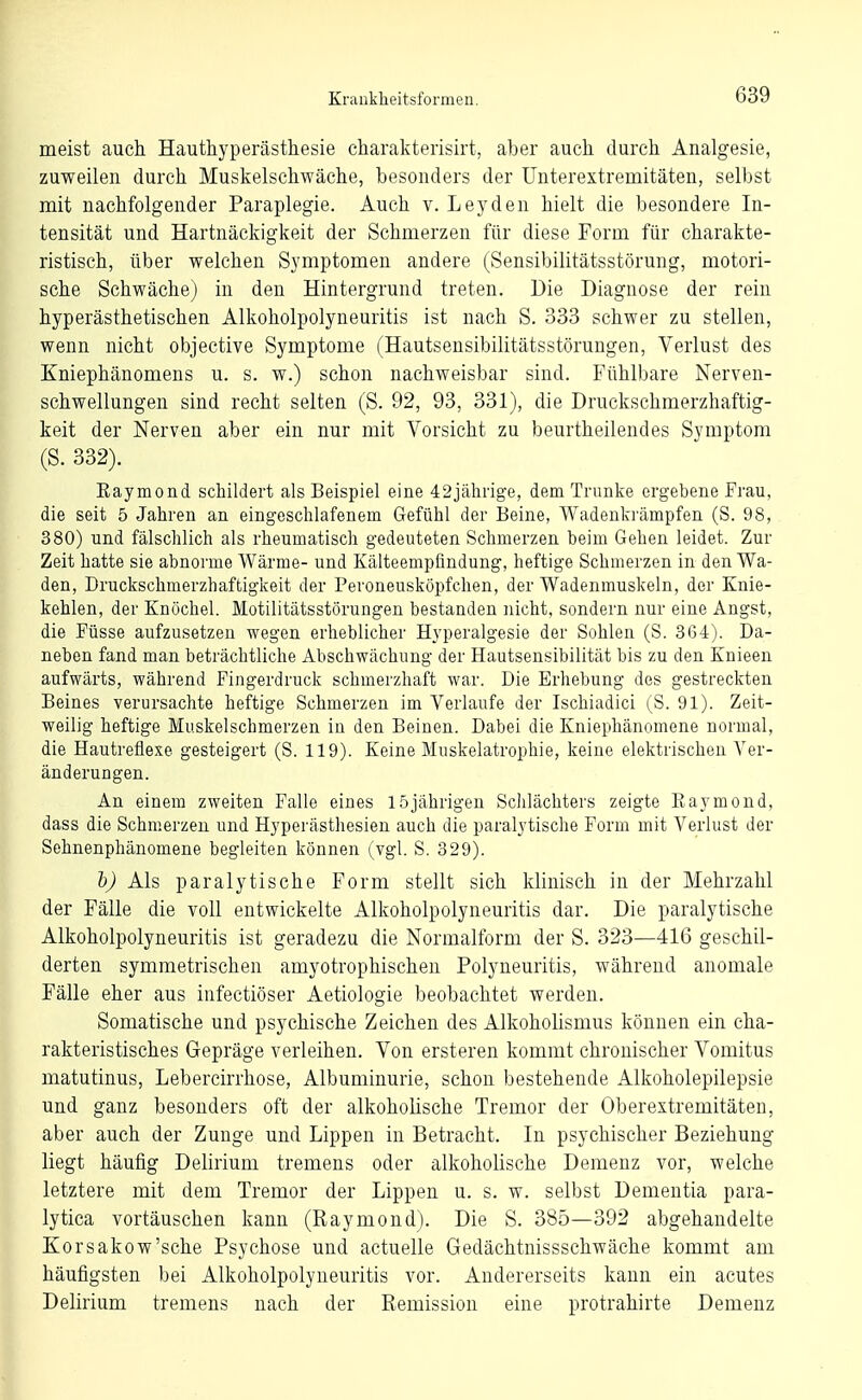 meist auch Hauthyperästhesie charakteiisirt, aber auch durch Analgesie, zuweilen durch Muskelschwäche, besonders der ünterextremitäten, selbst mit nachfolgender Paraplegie. Auch v. Leyden hielt die besondere In- tensität und Hartnäckigkeit der Schmerzen für diese Form für charakte- ristisch, über welchen Symptomen andere (Sensibilitätsstörung, motori- sche Schwäche) in den Hintergrund treten. Die Diagnose der rein hyperästhetischen Alkoholpolyneuritis ist nach S. 333 schwer zu stellen, wenn nicht objective Symptome (Hautsensibilitätsstörungen, Verlust des Kniephänomens u. s. w.) schon nachweisbar sind. Fühlbare Nerven- schwellungen sind recht selten (S. 92, 93, 331), die Druckschmerzhaftig- keit der Nerven aber ein nur mit Vorsicht zu beurtheilendes Symptom (S. 332). Kaymond schildert als Beispiel eine 42jährige, dem Trünke ergebene Frau, die seit 5 Jahren an eingeschlafenem Gefühl der Beine, Wadenkrämpfen (S. 98, 380) und fälschlich als rheumatisch gedeuteten Schmerzen beim Gehen leidet. Zur Zeit hatte sie abnorme Wärme- und Kälteempfindung, heftige Schmerzen in den Wa- den, Druckschmerzhaftigkeit der Peroneusköpfchen, der Wadenmuskeln, der Knie- kehlen, der Knöchel. Motilitätsstörungen bestanden nicht, sondern nur eine Angst, die Füsse aufzusetzen wegen erheblicher Hyperalgesie der Sohlen (S. 364). Da- neben fand man beträchtliche Abschwächung der Hautsensibilität bis zu den Knieen aufwärts, während Fingerdruck schmerzhaft war. Die Erhebung des gestreckten Beines verursachte heftige Schmerzen im Verlaufe der Ischiadici (S. 91). Zeit- weilig heftige Muskelschmerzen in den Beinen. Dabei die Kniephänomene normal, die Hautreflexe gesteigert (S. 119). Keine Muskelatropbie, keine elektrischen Ver- änderungen. An einem zweiten Falle eines 1.5jährigen Schlächters zeigte Eaymond, dass die Schnierzeu und Hyperästhesien auch die paralytische Form mit Verlust der Sehnenphänomene begleiten können (vgl. S. 829). h) Als paralytische Form stellt sich klinisch in der Mehrzahl der Fälle die voll entwickelte Alkoholpolyneuritis dar. Die paralytische Alkoholpolyneuritis ist geradezu die Normalform der S. 323—416 geschil- derten symmetrischen amyotrophischen Polyneuritis, während anomale Fälle eher aus infectiöser Aetiologie beobachtet werden. Somatische und psychische Zeichen des Alkoholismus können ein cha- rakteristisches Gepräge verleihen. Von ersteren kommt chronischer Vomitus matutinus, Lebercirrhose, Albuminurie, schon bestehende Alkoholepilepsie und ganz besonders oft der alkoholische Tremor der Oberextremitäten, aber auch der Zunge und Lippen in Betracht. In psychischer Beziehung liegt häufig Delirium tremens oder alkoholische Demenz vor, welche letztere mit dem Tremor der Lippen u. s. w. selbst Dementia para- lytica vortäuschen kann (Raymond). Die S. 385—392 abgehandelte Korsakow'sche Psychose und actuelle Gedächtnissschwäche kommt am häufigsten bei Alkoholpolyneuritis vor. Andererseits kann ein acutes Delirium tremens nach der Remission eine protrahirte Demenz