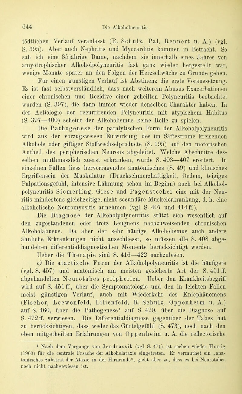 tödtlicheii Verlauf veranlasst (R. Schulz, Pal, Reunert u. A.) (vgl. S. 395). Aber auch Nephritis und Myocarditis kommen in Betracht. So sah ich eine 35jährige Dame, nachdem sie innerhalb eines Jahres von amyotrophischer Alkoholpolyneuritis fast ganz wieder hergestellt war, wenige Monate später an den Folgen der Herzschwäche zu Grunde gehen. Für einen günstigen Verlauf ist Abstinenz die erste Voraussetzung. Es ist fast selbstverständlich, dass nach weiterem Abusus Exacerbationen einer chronischen und Recidive einer geheilten Polyneuritis beobachtet wurden (S. 397), die dann immer wieder denselben Charakter haben. In der Aetiologie der recurrirenden Polyneuritis mit atypischem Habitus (S. 397—400) scheint der Alkoholismus keine Rolle zu spielen. Die Pathogenese der paralytischen Form der Alkoholpolyneuritis wird aus der vorzugsweisen Einwirkung des im Säftestrome kreisenden Alkohols oder giftiger Stoffwechselproducte (S. 195) auf den motorischen Antheil des peripherischen Neurons abgeleitet. Welche Abschnitte des- selben muthmasslich zuerst erkranken, wurde S. 403—407 erörtert. In einzelnen Fällen Hess hervorragendes anatomisches (S. 49) und klinisches Ergriffensein der Muskulatur (Druckschmerzhaftigkeit, Oedem, teigiges Palpationsgefühl, intensive Lähmung schon im Beginn) auch bei Alkohol- polyneuritis Siemerling, Giese und Pagenstecher eine mit der Neu- ritis mindestens gleichzeitige, nicht secundäre Muskelerkrankung, d. h. eine alkoholische Neuromyositis annehmen (vgl. S. 407 und 4140.). Die Diagnose der Alkoholpolyneuritis stützt sich wesentlich auf den zugestandenen oder trotz Leugnens nachzuweisenden chronischen Alkoholabusus. Da aber der sehr häufige Alkoholismus auch andere ähnliche Erkrankungen nicht ausschliesst, so müssen alle S. 408 abge- handelten diflferentialdiagnostischen Momente berücksichtigt werden. Ueber die Therapie sind S. 416—422 nachzulesen. c) Die atactische Form der Alkoholpolyneuritis ist die häufigste (vgl. S. 457) und anatomisch am meisten gesicherte Art der S. 451 ff. abgehandelten Neurotabes peripherica. Ueber den Krankheitsbegriff wird auf S. 451 ff., über die Symptomatologie und den in leichten Fällen meist günstigen Verlauf, auch mit Wiederkehr des Kniephänomens (Fischer, Loewenfeld, Lilienfeld, R. Schulz, Oppenheim u. A.) auf S. 460, über die Pathogenese^ auf S. 470, über die Diagnose auf S. 472 ff. verwiesen. Die Differentialdiagnose gegenüber der Tabes hat zu berücksichtigen, dass weder das Gürtelgefühl (S. 473), noch nach den oben mitgetheilten Erfahrungen von Oppenheim u. A. die reflectorische * Nach dem Vorgange von Jendrassik (vgl. S. 471) ist soeben wieder Hönig (1900) für die centrale Ursache der Alkoholataxie eingetreten. Er vermuthet ein „ana- tomisches Substrat der Ataxie in der Hirnrinde, giebt aber zu, dass es bei Neurotabes noch nicht nachgewiesen ist.