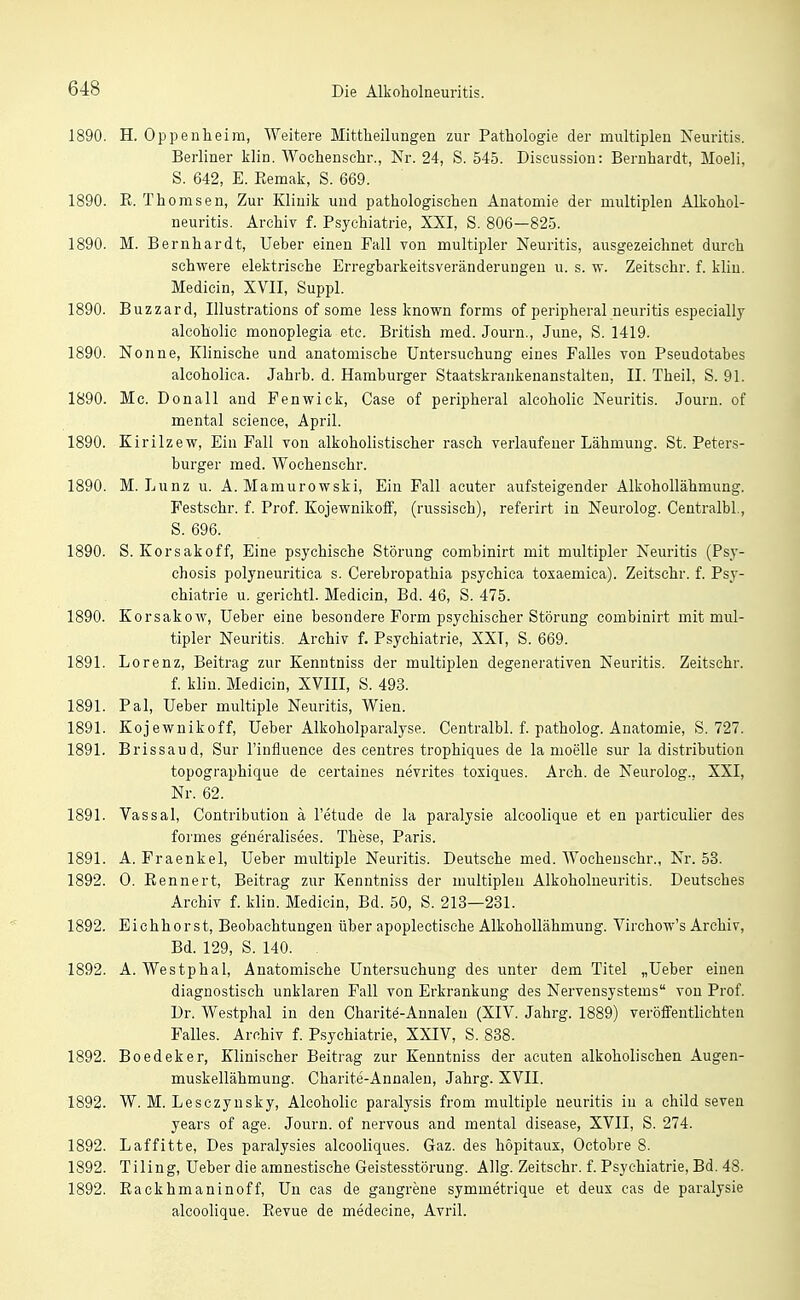 1890. H. Oppenheim, Weitere Mittlieilungen zur Pathologie der multiplen Xeuritis. Berliner klin. Wochenschr., Nr. 24, S. 545. Discussion: Bernhardt, Moeli, S. 642, E. Eemak, S. 669. 1890. K. Thomsen, Zur Klinik und pathologischen Anatomie der multiplen Alkohol- neuritis. Archiv f. Psychiatrie, XXI, S. 806—825. 1890. M. Bernhardt, Ueber einen Fall von multipler Neuritis, ausgezeichnet durch schwere elektrische Erregbarkeitsveränderungeu u. s. w. Zeitschr. f. kliu. Medicin, XVII, Suppl. 1890. Buzzard, Illustrations of some less known forms of peripheral neuritis especially alcoholic monoplegia etc. British med. Journ., June, S. 1419. 1890. Nonne, Klinische und anatomische Untersuchung eines Falles von Pseudotabes alcoholica. Jahrb. d. Hamburger Staatskrankenanstalten, II. Theil, S. 91. 1890. Mc. Donall and Fenwick, Gase of peripheral alcoholic Neuritis. Journ. of mental science, April. 1890. Kirilzew, Ein Fall von alkoholistischer rasch verlaufener Lähmung. St. Peters- burger med. Wochenschr. 1890. M. Lunz u. A. Mamurowski, Ein Fall acuter aufsteigender Alkohollähmung. Festschr. f. Prof. Kojewnikoff, (russisch), referirt in Neurolog. Centralbl, S. 696. 1890. S. Korsakoff, Eine psychische Störung combinirt mit multipler Neui'itis (Psy- chosis polyneuritica s. Cerebropathia psychica toxaemica). Zeitschr. f. Psy- chiatrie u. gerichtl. Medicin, Bd. 46, S. 475. 1890. Korsakow, Ueber eine besondere Form psychischer Störung combinirt mit mul- tipler Neuritis. Archiv f. Psychiatrie, XXT, S. 669. 1891. Lorenz, Beitrag zur Kenntniss der multiplen degenerativen Neuritis. Zeitschr. f. kliu. Medicin, XVIII, S. 493. 1891. Pal, Ueber multiple Neuritis, Wien. 1891. Kojewnikoff, Ueber Alkoholparalyse. Centralbl. f. patholog. Anatomie, S. 727. 1891. Brissaud, Sur l'influence des centres trophiques de la moelle sur la distribution topographique de certaines nevrites toxiques. Arch. de Neurolog., XXI, Nr. 62. 1891. Vassal, Contribution ä l'etude de la paralysie alcoolique et en particulier des formes generalisees. These, Paris. 1891. A. Fraenkel, Ueber multiple Neuritis. Deutsche med. Wocheuschr., Nr. 53. 1892. 0. Bennert, Beitrag zur Kenntniss der multiplen Alkoholueuritis. Deutsches Archiv f. klin. Medicin, Bd. 50, S. 213—231. 1892. Eichhorst, Beobachtungen über apoplectische Alkohollähmung. Virchow's Archiv, Bd. 129, S. 140. 1892. A. Westphal, Anatomische Untersuchung des unter dem Titel „Ueber einen diagnostisch unklaren Fall von Erkrankung des Nervensystems von Prof. Dr. Westphal in den Charite-Annaleu (XIV. Jahrg. 1889) veröffentlichten Falles. Archiv f. Psychiatrie, XXIV, S. 838. 1892. Boedeker, Klinischer Beitrag zur Kenntniss der acuten alkoholischen Augen- muskellähmung. Charite-Annalen, Jahrg. XVII. 1892. W. M. Lesczynsky, Alcoholic paralysis from multiple neuritis in a child seven years of age. Journ. of nervous and mental disease, XVII, S. 274. 1892. Laffitte, Des paralysies alcooliques. Gaz. des höpitaux, Octobre 8. 1892. Tiling, Ueber die amnestische Geistesstörung. Allg. Zeitschr. f. Psychiatrie, Bd. 48. 1892. Eackhmaninoff, Un cas de gangrene symmetrique et deux cas de paralysie alcoolique. Revue de medecine, Avril.