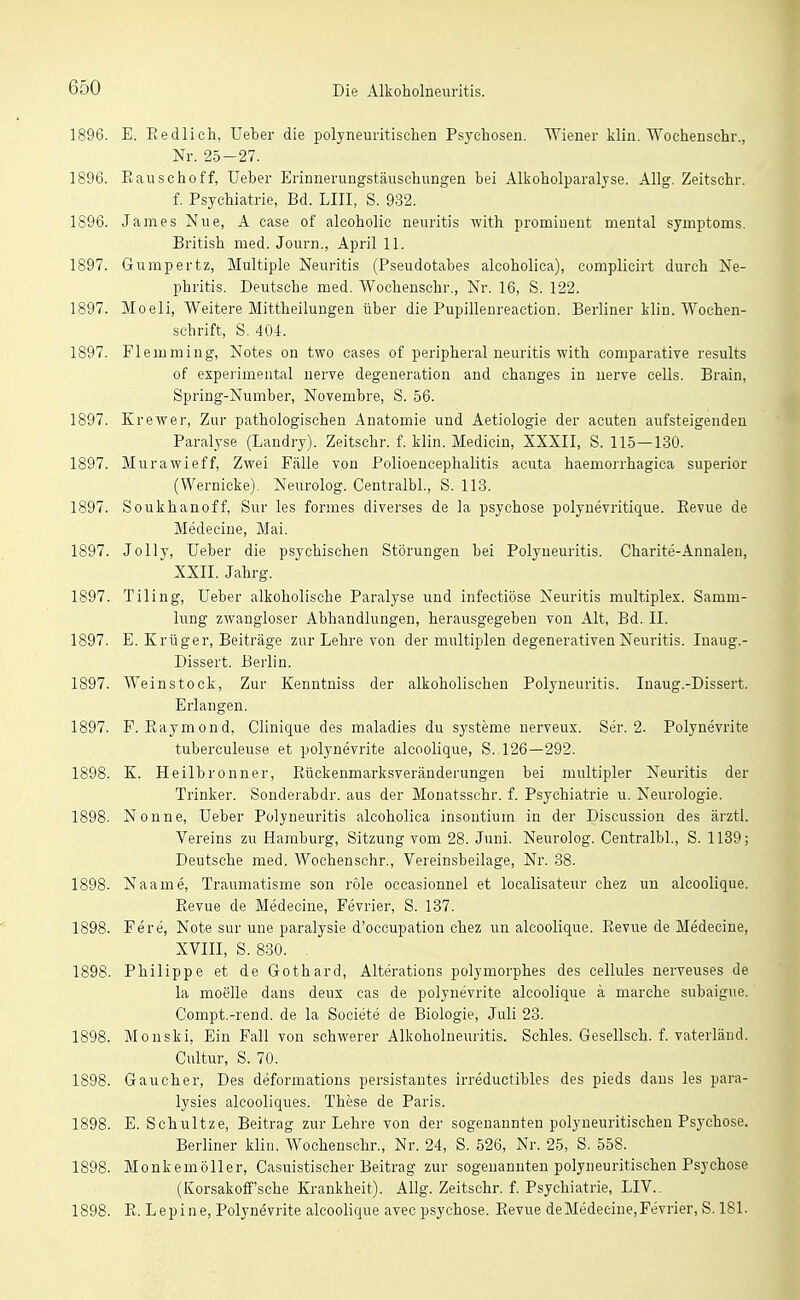 1896. E. Redlich, Ueber die polyneuritisclien Psychosen. Wiener klin. Wochenschr., Nr. 25-27. 1896. Eauschoff, Ueber Erinneruugstänschungen bei Alkoholparaljse. Allg. Zeitschr. f. Psychiatrie, Bd. LIII, S. 932. 1896. James Nue, A case of alcoholic neuritis with prominent mental Symptoms. British med. Journ., April 11. 1897. Gumpertz, Multiple Neuritis (Pseudotabes alcoholica), complicirt durch Ne- phritis. Deutsche med. Wochenschr., Nr. 16, S. 122. 1897. Moeli, Weitere Mittheilungen über die Pupillenreaction. Berliner klin. Wochen- schrift, S. 404. 1897. Flemming, Notes on two cases of peripheral neuritis with comparative results of experimental nerve degeneration and changes in nerve cells. Brain, Spring-Number, Novembre, S. 56. 1897. Erewer, Zur pathologischen Anatomie und Aetiologie der acuten aufsteigenden Paralyse (Landry). Zeitschr. f. klin. Medicin, XXXII, S. 115—130. 1897. Murawieff, Zwei Fälle von Polioencephalitis acuta haemorrhagica superior (Wernicke). Neurolog. Centralbl., S. 113. 1897. Soukhanoff, Sur les formes diverses de la psychose polynevritique. Eevue de Medecine, Mai. 1897. Jolly, Ueber die psychischen Störungen bei Polyneuritis. Charite-Annalen, XXII. Jahrg. 1897. Tiling, Ueber alkoholische Paralyse und infectiöse Neuritis multiplex. Samm- lung zwangloser Abhandlungen, herausgegeben von Alt, Bd. II. 1897. E. Erüger, Beiträge zur Lehre von der multiplen degenerativen Neuritis. Inaug.- Dissert. Berlin. 1897. Weinstock, Zur Eenntniss der alkoholischen Polyneuritis. Inaug.-Dissert. Erlangen. 1897. F. Raymond, Clinique des maladies du Systeme nerveux. Ser. 2. Polynevrite tuberculeuse et polynevrite alcoolique, S. 126—292. 1898. E. Heilbronner, Eückenmarksveränderungen bei multipler Neuritis der Trinker. Sonderabdr. aus der Monatsschr. f. Psychiatrie u. Neurologie. 1898. Nonne, Ueber Polyneuritis alcoholica insontium in der Discussion des ärztl. Vereins zu Hamburg, Sitzung vom 28. Juni. Neurolog. Centralbl, S. 1139; Deutsche med. Wochenschr., Vereinsbeilage, Nr. 38. 1898. Naame, Traumatisme son role occasionnel et localisateur chez un alcoolique. Eevue de Medecine, Fevrier, S. 137. 1898. Fere, Note sur une paralysie d'occupatiou chez un alcoolique. Eevue de Medecine, XVIII, S. 830. 1898. Philippe et de Gothard, Alterations polymorphes des cellules nerveuses de la moelle dans deux cas de polynevrite alcoolique ä marche subaigue. Compt.-rend. de la Societe de Biologie, Juli 23. 1898. Monski, Ein Fall von schwerer Alkoholneuritis. Schles. Gesellsch. f. vaterländ. Cultur, S. 70. 1898. Gaucher, Des deformations persistantes irreductibles des pieds dans les para- lysies alcooliques. These de Paris. 1898. E. Schnitze, Beitrag zur Lehre von der sogenannten polyneuritischen Psychose. Berliner klin. Wochenschr., Nr. 24, S. 526, Nr. 25, S. 558. 1898. Monkemöller, Casuistischer Beitrag zur sogenannten polyneuritischen Psychose (Korsakolf'sche Erankheit). Allg. Zeitschr. f. Psychiatrie, LIV.. 1898. E. Lepine, Polynevrite alcoolique avec psychose. Eevue deMedecine,Fevrier, S. 181.