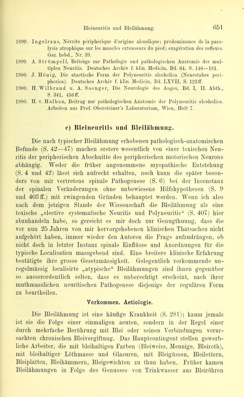 1899. Ingeirans, Nevrite peripherique d'origine alcoolique; predominance de la para- lysie atrophique sur les muscles extenseurs du pied; exageration des reflexes. Gaz, hebd,, Nr. 39. 1899. A. Strümpell, Beiträge zur Pathologie und pathologischen Anatomie der mul- tiplen Neuritis. Deutsches Archiv f. klin. Medicin, Bd. 64, S. 146—181. 1900. J. Honig, Die atactische Form der Polyneuritis alcoholica (Neurotabes peri- pherica). Deutsches Archiv f. klin. Medicin, Bd. LXVII, S. 123fif. 1900. H. Wilbrand u. A. Saenger. Die Neurologie des Auges, Bd. I, II. Abth., S. 341, 456fF. 1900. H. V. Halban, Beitrag zur pathologischen Anatomie der Polyneuritis alcoholica. Arbeiten aus Prof. Obersteiner's Laboratorium, Wien, Heft 7. c) Bleineiiritis und Bleilälimung. Die nach typischer Bleilähmung erhobenen pathologisch-anatomischen Befunde (S. 42—47) machen erstere wesentlich von einer toxischen Neu- ritis der peripherischen Abschnitte des peripherischen motorischen Neurons abhängig. Weder die früher angenommene myopathische Entstehung (S. 4 und 42) lässt sich aufrecht erhalten, noch kann die später beson- ders von mir vertretene spinale Pathogenese (S. 6) bei der Inconstanz der spinalen Veränderungen ohne unbewiesene Hilfshypothesen (S. 9 und 403 ff.) mit zwingenden Gründen behauptet werden. Wenn ich also nach dem jetzigen Stande der Wissenschaft die Bleilähmung als eine toxische „elective systematische Neuritis und Polyneuritis (S. 407) hier abzuhandeln habe, so gereicht es mir doch zur Genugthuuug, dass die vor nun 25 Jahren von mir hervorgehobenen klinischen Thatsachen nicht aufgehört haben, immer wieder den Autoren die Frage aufzudrängen, ob nicht doch in letzter Instanz spinale Einflüsse und Anordnungen für die typische Localisation massgebend sind. Eine breitere klinische Erfahrung bestätigte ihre grosse Gesetzmässigkeit. Gelegentlich vorkommende un- regelmässig localisirte „atypische Bleilähmungen sind ihnen gegenüber so ausserordentlich selten, dass es unberechtigt erscheint, nach ihrer muthmasslichen neuritischen Pathogenese diejenige der regulären Form zu beurtheilen. Vorkommen. Aetiologie. Die Bleilähmung ist eine häufige Krankheit (S. 281); kaum jemals ist sie die Folge einer einmaligen acuten, sondern in der Eegel einer durch mehrfache Berührung mit Blei oder seinen Verbindungen verur- sachten chronischen Bleivergiftung. Das Haupteontingent stellen gewerb- liche Arbeiter, die mit bleihaltigen Farben (Bleiweiss, Mennige, Bleiroth), mit bleihaltiger Löthmasse und Glasuren, mit Bleigüssen, Bleilettern, Bleiplatten, Bleihämmern, Bleigewichten zu thun haben. Früher kamen Bleilähmungen in Folge des Genusses von Trinkwasser aus Bleiröhren