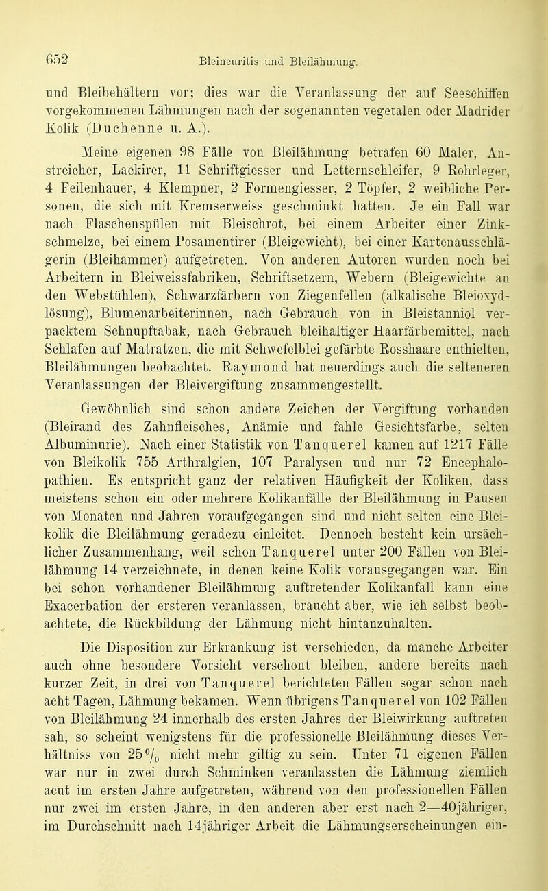 und Bleibehältern vor; dies war die Veranlassung der auf Seeschiffen vorgekommenen Lähmungen nach der sogenannten vegetalen oder Madrider Kolik (Duchenne u. A.). Meine eigenen 98 Fälle von Bleilähmung betrafen 60 Maler, An- streicher, Lackirer, 11 Schriftgiesser und Letternschleifer, 9 Rohrleger, 4 Feilenhauer, 4 Klempner, 2 Formengiesser, 2 Töpfer, 2 weibliche Per- sonen, die sich mit Kremserweiss geschminkt hatten. Je ein Fall war nach Flaschenspülen mit Bleischrot, bei einem Arbeiter einer Zink- schmelze, bei einem Posamentirer (Bleigewicht), bei einer Kartenausschlä- gerin (Bleihammer) aufgetreten. Von anderen Autoren wurden noch bei Arbeitern in Bleiweissfabriken, Schriftsetzern, Webern (Bleigewichte an den Webstühlen), Schwarzfärbern von Ziegenfellen (alkalische Bleioxyd- lösung), Blumenarbeiterinnen, nach Gebrauch von in Bleistanniol ver- packtem Schnupftabak, nach Gebrauch bleihaltiger Haarfärbemittel, nach Schlafen auf Matratzen, die mit Schwefelblei gefärbte Rosshaare enthielten, Bleilähmungen beobachtet. Raymond hat neuerdings auch die selteneren Veranlassungen der Bleivergiftung zusammengestellt. Gewöhnlich sind schon andere Zeichen der Vergiftung vorhanden (Bleirand des Zahnfleisches, Anämie und fahle Gesichtsfarbe, selten Albuminurie). Nach einer Statistik von Tanquerel kamen auf 1217 Fälle von Bleikolik 755 Arthralgien, 107 Paralysen und nur 72 Encephalo- pathien. Es entspricht ganz der relativen Häufigkeit der Koliken, dass meistens schon ein oder mehrere Kolikanfälle der Bleilähmung in Pausen von Monaten und Jahren voraufgegangen sind und nicht selten eine Blei- kolik die Bleilähmung geradezu einleitet. Dennoch besteht kein ursäch- licher Zusammenhang, weil schon Tanquerel unter 200 Fällen von Blei- lähmung 14 verzeichnete, in denen keine Kolik vorausgegangen war. Ein bei schon vorhandener Bleilähmung auftretender Kolikanfall kann eine Exacerbation der ersteren veranlassen, braucht aber, wie ich selbst beob- achtete, die Rückbildung der Lähmung nicht hintanzuhalten. Die Disposition zur Erkrankung ist verschieden, da manche Arbeiter auch ohne besondere Vorsicht verschont bleiben, andere bereits nach kurzer Zeit, in drei von Tanquerel berichteten Fällen sogar schon nach acht Tagen, Lähmung bekamen. Wenn übrigens Tanquerel von 102 Fällen von Bleilähmung 24 innerhalb des ersten Jahres der Bleiwirkung auftreten sah, so scheint wenigstens für die professionelle Bleilähmung dieses Ver- hältniss von 25°/o nicht mehr giltig zu sein. Unter 71 eigenen Fällen war nur in zwei durch Schminken veranlassten die Lähmung ziemlich acut im ersten Jahre aufgetreten, während von den professionellen Fällen nur zwei im ersten Jahre, in den anderen aber erst nach 2—40jähriger, im Durchschnitt nach 14jähriger Arbeit die Lähmungserscheinungen ein-