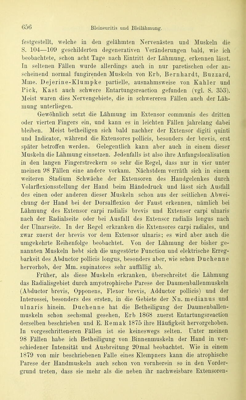 festgestellt, welche in den gelähmten Nervenästen und Muskeln die S. 104—109 geschilderten degenerativen Veränderungen bald, wie ich beobachtete, schon acht Tage nach Eintritt der Lähmung, erkennen lässt. In seltenen Fällen wurde allerdings auch in nur paretischen oder an- scheinend normal fungirenden Muskeln von Erb, Bernhardt, Buzzard, Mme. Dejerine-Klumpke partielle, ausnahmsweise von Kahler und Pick, Kast auch schwere Entartungsreaction gefunden (vgl. S. 353). Meist waren dies Nervengebiete, die in schwereren Fällen auch der Läh- mung unterliegen. Gewöhnlich setzt die Lähmung im Exteusor communis des dritten oder vierten Fingers ein, und kann es in leichten Fällen jahrelang dabei bleiben. Meist betheiligen sich bald nachher der Extensor digiti quinti und Indicator, während die Extensores poUicis, besonders der brevis, erst später betroffen werden. Gelegentlich kann aber auch in einem dieser Muskeln die Lähmung einsetzen. Jedenfalls ist also ihre Anfangslocalisation in den langen Fingerstreckern so sehr die Regel, dass nur in vier unter meinen 98 Fällen eine andere vorkam. Nächstdem verräth sich in einem weiteren Stadium Schwäche der Extensoren des Handgelenkes durch Volarflexionsstellung der Hand beim Händedruck und lässt sich Ausfall des einen oder anderen dieser Muskeln schon aus der seitlichen Abwei- chung der Hand bei der Dorsalflexion der Faust erkennen, nämlich bei Lähmung des Extensor carpi radialis brevis und Extensor carpi ulnaris nach der Radialseite oder bei Ausfall des Extensor radialis longus nach der Ulnarseite. In der Regel erkranken die Extensores carpi radiales, und zwar zuerst der brevis vor dem Extensor ulnaris; es wird aber auch die umgekehrte Reihenfolge beobachtet. Von der Lähmung der bisher ge- nannten Muskeln hebt sich die ungestörte Function und elektrische Erreg- barkeit des Abductor poUicis longus, besonders aber, wie schon Duchenne hervorhob, der Mm. supinatores sehr auffällig ab. Früher, als diese Muskeln erkranken, überschreitet die Lähmung das Radialisgebiet durch amyotrophische Parese der Daumenballenmuskeln (Abductor brevis, Opponens, Flexor brevis, Adductor pollicis) und der Interossei, besonders des ersten, in die Gebiete der Nn. medianus und ulnaris hinein. Duohenne hat die Betheiligung der Daumenballen- muskeln schon sechsmal gesehen. Erb 1868 zuerst Entartungsreaction derselben beschrieben und E. Remak 1875 ihre Häufigkeit hervorgehoben. In vorgeschritteneren Fällen ist sie keineswegs selten. Unter meinen 98 Fällen habe ich Betheiligung von .Binnenmuskeln der Hand in ver- schiedener Intensität und Ausbreitung 20mal beobachtet. Wie in einem 1879 von mir beschriebenen Falle eines Klempners kann die atrophische Parese der Handmuskeln auch schon von vornherein so in den Vorder- grund treten, dass sie mehr als die neben ihr nachweisbare Extensoren-