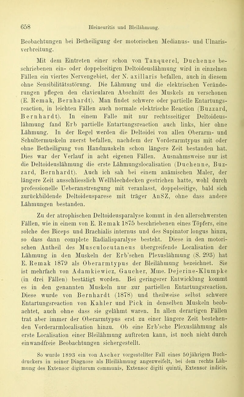 Beobachtungen bei Betheiligung der motorischen Medianus- und Ulnaris- verbreitung. Mit dem Eintreten einer schon von Tanquerel, Duchenne be- schriebeneu ein- oder doppelseitigen Deltoideuslähmung wird in einzelnen Fällen ein viertes Nervengebiet, der N. axillaris befallen, auch in diesem ohne Sensibilitätsstörung. Die Lähmung und die elektrischen Verände- rungen pflegen den clavicularen Abschnitt des Muskels zu verschonen (E. Eemak, Bernhardt). Man findet schwere oder partielle Entartungs- reaction, in leichten Fällen auch normale elektrische Reaction (Buzzard, Bernhardt). In einem Falle mit nur rechtsseitiger Deltoideus- lähmung fand Erb partielle Entartungsreaction auch links, hier ohne Lähmung. Li der Regel werden die Deltoidei von allen Oberarm- und Schultermuskeln zuerst befallen, nachdem der Vorderarmtypus mit oder ohne Betheiligung von Handmuskeln schon längere Zeit bestanden hat. Dies war der Verlauf in acht eigenen Fällen. Ausnahmsweise nur ist die Deltoideuslähmung die erste Lähmungslocalisation (Duchenne, Buz- zard, Bernhardt). Auch ich sah bei einem anämischen Maler, der längere Zeit ausschliesslich Wellblechdeeken gestrichen hatte, wohl durch professionelle Ueberanstrengung mit veranlasst, doppelseitige, bald sich zurückbildende Deltoideusparese mit träger AnSZ, ohne dass andere Lähmungen bestanden. Zu der atrophischen Deltoideusparalyse kommt in den allerschwersten Fällen, wie in einem von E. Remak 1875 beschriebenen eines Töpfers, eine solche des Biceps und Brachialis internus und des Supinator longus hinzu, so dass dann complete Radialisparalyse besteht. Diese in den motori- schen Antheil des Musculocutaneus übergreifende Localisation der Lähmung in den Muskeln der Erb'schen Plexuslähmung (S. 293) hat E. Remak 1879 als Oberarmtypus der Bleilähmuug bezeichnet. Sie ist mehrfach von Adamkiewicz, Gaucher, Mme. Dejerine-Klumpke (in drei Fällen) bestätigt worden. Bei geringerer Entwicklung kommt es in den genannten Muskeln nur zur partiellen Entartungsreaction. Diese wurde von Bernhardt (1878) und theilweise selbst schwere Entartungsreaction von Kahler und Pick in denselben Muskeln beob- achtet, auch ohne dass sie gelähmt waren. In allen derartigen Fällen trat aber immer der Oberarmtypus erst zu einer längere Zeit bestehen- den Vorderarmlocalisation hinzu. Ob eine Erb'sche Plexuslähmung als erste Localisation einer Bleilähmung- auftreten kann, ist noch nicht durch einwandfreie Beobachtungen sichergestellt. So wurde 1893 ein von Ascher vorgestellter Fall eines 50jährigen Buch- druckers in seiner Diagnose als Bleilähmung angezweifelt, bei dem rechts Läh- mung des Estensor digitorum communis, Extensor digiti quinti, Extensor iudicis,