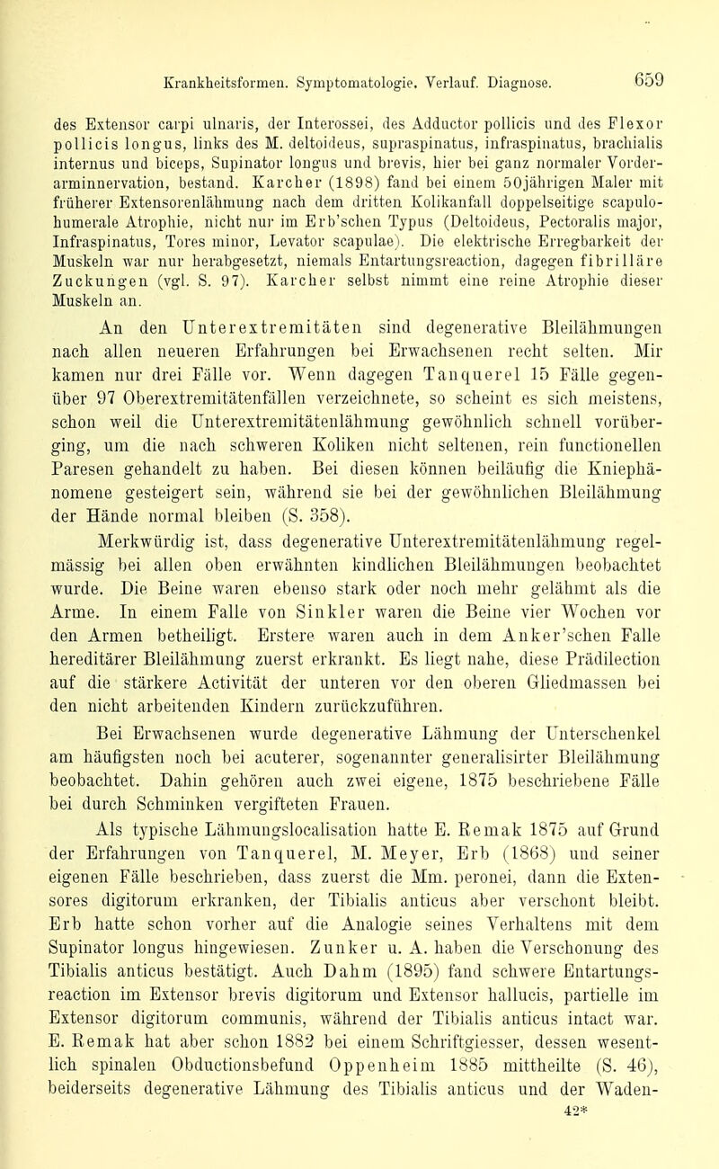 des Extensor carpi iilnaris, der Interossei, des Adductor pollicis und des Flexor pollicis longus, links des M. deltoideus, supraspinatus, infraspiuatus, bracliialis internus und biceps, Supinator longus und brevis, hier bei g'anz normaler Vorder- arminnervatioü, bestand. Karelier (1898) fand bei einem 50jährigen Maler mit früherer Extensorenlähmung nach dem dritten Kolikanfall doppelseitige scapulo- humerale Atrophie, nicht nur im Erb'schen Typus (Deltoideus, Pectoralis major, Infraspiuatus, Tores minor, Levator scapulae). Die elektrische Erregbarkeit der Muskeln war nur herabgesetzt, niemals Entartungsreaction, dagegen fibrilläre Zuckungen (vgl. S. 97). Karcher selbst nimmt eine reine Atrophie dieser Muskeln an. An den Unterextreraitäten sind degenerative Bleilähmungen nach allen neueren Erfahrungen bei Erwachsenen recht selten. Mir kamen nur drei Fälle vor. Wenn dagegen Tanquerel 15 Fälle gegen- über 97 Oberextremitätenfällen verzeichnete, so scheint es sich meistens, schon weil die Unterextremitätenlähmung gewöhnlich schnell vorüber- ging, um die nach schweren Koliken nicht seltenen, rein functionellen Paresen gehandelt zu haben. Bei diesen können beiläufig die Kniephä- nomene gesteigert sein, während sie bei der gewöhnlichen Bleilähmung der Hände normal bleiben (S. 358). Merkwürdig ist, dass degenerative ünterextremitätenlähmung regel- mässig bei allen oben erwähnten kindlichen Bleilähmungen beobachtet wurde. Die Beine waren ebenso stark oder noch mehr gelähmt als die Arme. In einem Falle von Sinkler waren die Beine vier Wochen vor den Armen betheiligt. Erstere waren auch in dem Anker'schen Falle hereditärer Bleilähmung zuerst erkrankt. Es liegt nahe, diese Prädilection auf die stärkere Activität der unteren vor den oberen Gliedmassen bei den nicht arbeitenden Kindern zurückzuführen. Bei Erwachsenen wurde degenerative Lähmung der Unterschenkel am häufigsten noch bei acuterer, sogenannter generalisirter Bleilähmung beobachtet. Dahin gehören auch zwei eigene, 1875 beschriebene Fälle bei durch Schminken vergifteten Frauen. Als typische Lähmungslocalisation hatte E. Remak 1875 auf Grund der Erfahrungen von Tanquerel, M. Meyer, Erb (1868) und seiner eigenen Fälle beschrieben, dass zuerst die Mm. peronei, dann die Exten- sores digitorum erkranken, der Tibialis anticus aber verschont bleibt. Erb hatte schon vorher auf die Analogie seines Verhaltens mit dem Supinator longus hingewiesen. Zunker u. A. haben die Verschonung des Tibialis anticus bestätigt. Auch Dahm (1895) fand schwere Entartungs- reaction im Extensor brevis digitorum und Extensor hallucis, partielle im Extensor digitorum communis, während der Tibialis anticus intact war. E. Remak hat aber schon 1882 bei einem Schriftgiesser, dessen wesent- lich spinalen Obductionsbefund Oppenheim 1885 mittheilte (S. 46), beiderseits degenerative Lähmung des Tibialis anticus und der Waden- 42*