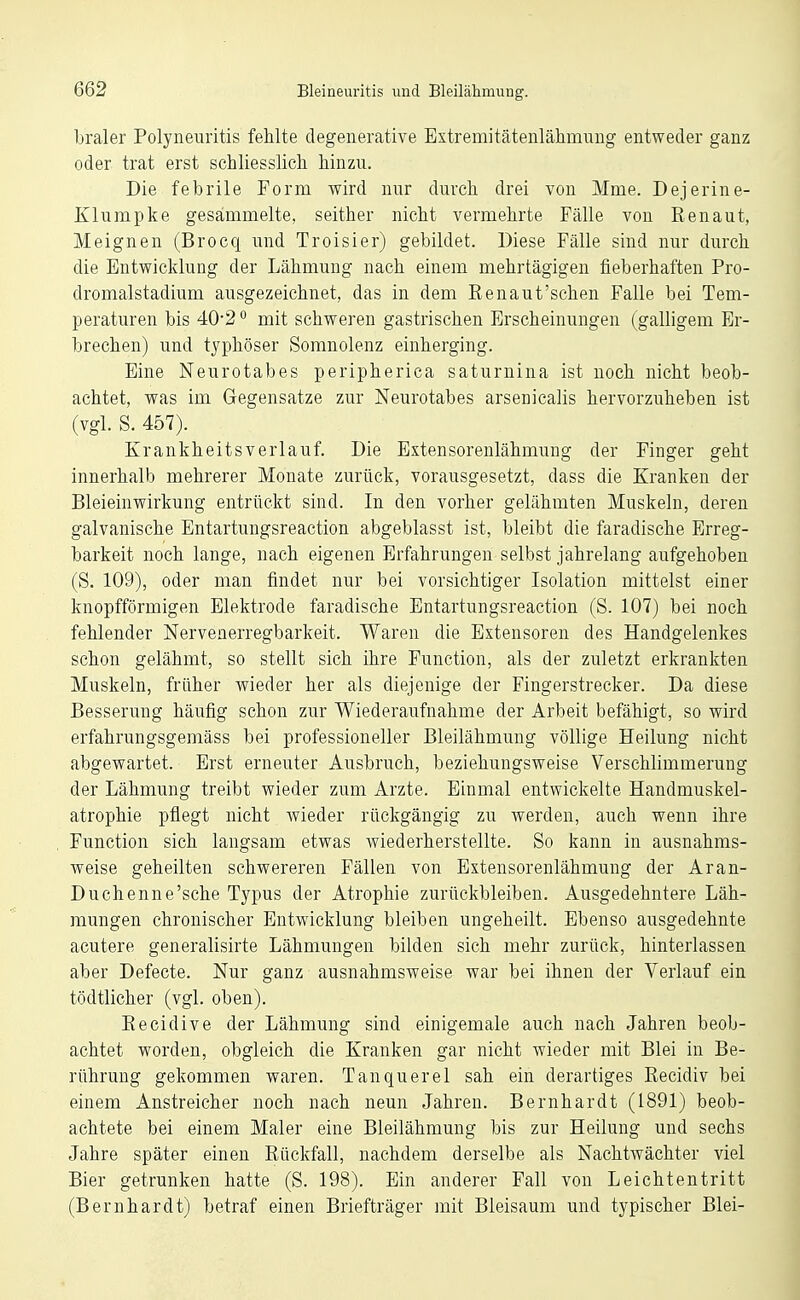 braler Polyneuritis fehlte degenerative Extremitätenlähmuug entweder ganz oder trat erst schliesslich, hinzu. Die febrile Torrn wird nur durch drei von Mme. Dejerine- Klumpke gesammelte, seither nicht vermehrte Fälle von Eenaut, Meignen (Brocq und Troisier) gebildet. Diese Fälle sind nur durch die Entwicklung der Lähmung nach einem mehrtägigen fieberhaften Pro- dromalstadium ausgezeichnet, das in dem Renaut'sehen Falle bei Tem- peraturen bis 40*2° mit schweren gastrischen Erscheinungen (galligem Er- brechen) und typhöser Somnolenz einherging. Eine Neurotabes peripherica saturnina ist noch nicht beob- achtet, was im Gegensatze zur Neurotabes arsenicalis hervorzuheben ist (vgl. S. 457). Krankheitsverlauf. Die Extensorenlähmung der Finger geht innerhalb mehrerer Monate zurück, vorausgesetzt, dass die Kranken der Bleieinwirkung entrückt sind. In den vorher gelähmten Muskeln, deren galvanische Entartungsreaction abgeblasst ist, bleibt die faradische Erreg- barkeit noch lange, nach eigenen Erfahrungen selbst jahrelang aufgehoben (S. 109), oder man findet nur bei vorsichtiger Isolation mittelst einer knopfförmigen Elektrode faradische Entartungsreaction (S. 107) bei noch fehlender Nervenerregbarkeit. Waren die Extensoren des Handgelenkes schon gelähmt, so stellt sich ihre Function, als der zuletzt erkrankten Muskeln, früher wieder her als diejenige der Fingerstrecker. Da diese Besserung häufig schon zur Wiederaufnahme der Arbeit befähigt, so wird erfahrungsgemäss bei professioneller Bleilähmung völlige Heilung nicht abgewartet. Erst erneuter Ausbruch, beziehungsweise Verschlimmerung der Lähmung treibt wieder zum Arzte. Einmal entwickelte Handmuskel- atrophie pflegt nicht wieder rückgängig zu Averden, auch wenn ihre Function sich langsam etwas wiederherstellte. So kann in ausnahms- weise geheilten schwereren Fällen von Extensorenlähmung der Aran- Duchenne'sche Typus der Atrophie zurückbleiben. Ausgedehntere Läh- mungen chronischer Entwicklung bleiben ungeheilt. Ebenso ausgedehnte acutere generalisirte Lähmungen bilden sich mehr zurück, hinterlassen aber Defecte. Nur ganz ausnahmsweise war bei ihnen der Verlauf ein tödtlicher (vgl. oben). Eecidive der Lähmung sind einigemale auch nach Jahren beob- achtet worden, obgleich die Kranken gar nicht wieder mit Blei in Be- rührung gekommen waren. Tanquerel sah ein derartiges Recidiv bei einem Anstreicher noch nach neun Jahren. Bernhardt (1891) beob- achtete bei einem Maler eine Bleilähmung bis zur Heilung und sechs Jahre später einen Rückfall, nachdem derselbe als Nachtwächter viel Bier getrunken hatte (S. 198). Ein anderer Fall von Leichtentritt (Bernhardt) betraf einen Briefträger mit Bleisaum und typischer Blei-