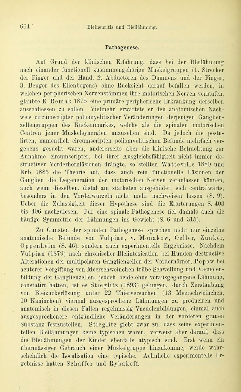 Pathogenese. Auf Grund der klinischen Erfahrung, dass bei der Bleilähmung nach einander functionell zusammengehörige Muskelgruppen (1. Strecker der Finger und der Hand, 2. Abductoren des Daumens und der Finger, 3. Beuger des Ellenbogens) ohne Kücksicht darauf befallen werden, in welchen peripherischen Nervenstämmen ihre motorischen Nerven verlaufen, glaubte E. Eemak 1875 eine primäre peripherische Erkrankung derselben ausschliessen zu sollen. Vielmehr erwartete er den anatomischen Nach- weis circumscripter poliomyelitischer Veränderungen derjenigen Ganglien- zellengruppen des Eückenmarkes, welche als die spinalen motorischen Centren jener Muskelsynergien anzusehen sind. Da jedoch die postu- lirten, namentlich circumscripten poliomyelitischen Befunde mehrfach ver- gebens gesucht waren, andererseits aber die klinische Betrachtung zur Annahme circumscripter, bei ihrer Ausgleichsfähigkeit nicht immer de- structiver Vorderhornläsionen drängte, so stellten Watteville 1880 und Erb 1883 die Theorie auf, dass auch rein functionelle Läsionen der Ganglien die Degeneration der motorischen Nerven veranlassen können, auch wenn dieselben, distal am stärksten ausgebildet, sich centralwärts, besonders in den Vorderwurzeln nicht mehr nachweisen lassen (S. 9). Ueber die Zulässigkeit dieser Hypothese sind die Erörterungen S. 403 bis 406 nachzulesen. Für eine spinale Pathogenese fiel damals auch die häufige Symmetrie der Lähmungen ins Gewicht (S. 6 und 315). Zu Gunsten der spinalen Pathogenese sprechen nicht nur einzelne anatomische Befunde von Vulpian, v. Monakow, Oeller, Zunker, Oppenheim (S. 46), sondern auch experimentelle Ergebnisse. Nachdem Vulpian (1879) nach chronischer Bleiintoxication bei Hunden destructive Alterationen der multipolaren Ganglienzellen der Vorderhörner, Popow bei acuterer Vergiftung von Meerschweinchen trübe Schwellung und Vacuolen- bildung der Ganglienzellen, jedoch beide ohne vorausgegangene Lähmung, constatirt hatten, ist es Stieglitz (1893) gelungen, durch Zerstäubung von Bleizuckerlösung unter 22 Thierversuchen (13 Meerschweinchen, 10 Kaninchen) viermal ausgesprochene Lähmungen zu producireu und anatomisch in diesen Fällen regelmässig Vacuolenbildungen, einmal auch ausgesprochenere entzündliche Veränderungen in der vorderen grauen Substanz festzustellen. Stieglitz giebt zwar zu, dass seine experimen- tellen Bleilähmungen keine typischen waren, verweist aber darauf, dass die Bleilähmungen der Kinder ebenfalls atypisch sind. Erst wenn ein übermässiger Gebrauch einer Muskelgruppe hinzukomme, werde wahr- scheinlich die Localisation eine typische. Aehnliche experimentelle Er- gebnisse hatten Schaffer und Rybakoff.