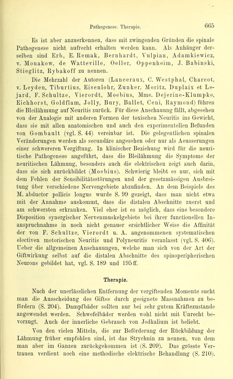 Pathogenese. Therapie. Es ist aber anzuerkennen, dass mit zwingenden Gründen die spinale Pathogenese nicht aufrecht erhalten werden kann. Als Anhänger der- selben sind Erb, E. Remak, Bernhardt, Vulpian, Adamkiewicz, V. Monakow, de Watteville, Oeller, Oppenheim, J. Babinski, Stieglitz, Rybakoff zu nennen. Die Mehrzahl der Autoren (Lanceraux, C. Westphal, Charcot, V. Leyden, Tiburtius, Eisenlohr, Zunker, Moritz, Duplaix et Le- jard, P. Schnitze, Vierordt, Moebius, Mme. Dejerine-Klumpke, Eichhorst, Goldflam, Jolly, Bury, Ballet, Ceni, Eaymond) führen die Bleilähmung auf Neuritis zurück. Pür diese Anschauung fällt, abgesehen von der Analogie mit anderen Formen der toxischen Neuritis ins Gewicht, dass sie mit allen anatomischen und auch den experimentellen Befunden von Gombault (vgl. S. 44) vereinbar ist. Die gelegentlichen spinalen Veränderungen werden als secundäre angesehen oder nur als Aeusserungen einer schwereren Vergiftung. In klinischer Beziehung wird für die neuri- tische Pathogenese angeführt, dass die Bleilähmung die Symptome der neuritischen Lähmung, besonders auch die elektrischen zeigt auch darin, dass sie sich zurückbildet (Moebius). Schwierig bleibt es nur, sich mit dem Pehlen der Sensibilitätsstörungen und der gesetzmässigen Ausbrei- tung über verschiedene Nervengebiete abzufinden. An dem Beispiele des M. abductor pollicis longus wurde S. 99 gezeigt, dass man nicht etwa mit der Annahme auskommt, dass die distalen Abschnitte zuerst und am schwersten erkranken. Viel eher ist es möglich, dass eine besondere Disposition synergischer Nervenmuskelgebiete bei ihrer functionellen In- anspruchnahme in noch nicht genauer ersichtlicher Weise die Affinität der von P. Schnitze, Vierordt u. A. angenommenen systematischen electiven motorischen Neuritis und Polyneuritis veranlasst (vgl. S. 406). Ueber die allgemeinen Anschauungen, welche man sich von der Art der Giftwirkung selbst auf die distalen Abschnitte des spinoperipherischen Neurons gebildet hat, vgl. S. 189 und 195 ff. Therapie. Nach der unerlässlichen Entfernung der vergiftenden Momente sucht man die Ausscheidung des Giftes durch geeignete Massnahmen zu be- fördern (S. 204). Dampfbäder sollten nur bei sehr gutem Kräftezustande angewendet werden. Schwefelbäder werden wohl nicht mit Unrecht be- vorzugt. Auch der innerliche Gebrauch von Jodkalium ist beliebt. Von den vielen Mitteln, die zur Beförderung der Rückbildung der Lähmung früher empfohlen sind, ist das Strychnin zu nennen, von dem man aber im Ganzen zurückgekommen ist (S. 209). Das grösste Ver- trauen verdient noch eine methodische elektrische Behandlung (S. 210).