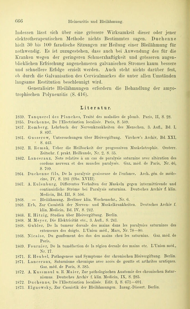 Indessen lässt sich über eine grössere Wirksamkeit dieser oder jener elektrotherapeutischen Methode nichts Bestimmtes sagen. Duchenne hielt 30 bis lUO faradische Sitzungen zur Heilung einer Bleilähmung für nothwendig. Es ist zuzugestehen, dass auch bei Anwendung des für die Kranken wegen der geringeren Schmerzhaftigkeit und grösseren augen- blicklichen Erfrischung angenehmeren galvanischen Stromes kaum bessere und schnellere Erfolge erzielt werden. Auch steht nichts darüber fest, ob durch die Galvanisation des Cervicalmarkes die unter allen Umständen langsame Eestitution beschleunigt wird. Generalisirte Bleilähmungen erfordern die Behandlung der amyo- trophischen Polyneuritis (S. 416). Literatur. 1839. Tanquerel des Planches, Traite des maladies de plomb. Paris, II, S. 28. 1855. Duchenne, De l'Electrisatiou localisee. Paris, S. 509. 1857. Ptomberg, Lehrbuch der Nervenkrankheiten des Menschen, 3. Aufl., Bd. I, S. 897. 1861. Gusserow, Untersuchungen über Bleivergiftung. Virchow's Archiv, Bd. XXI, S. 443. 1862. R. Eemak, Ueber die Heilbarkeit der progressiven Muskelatrophie. Oesterr. Zeitschr. f. prakt. Heilkunde, Nr. 2, S. 35. 1862. Lanceraux, Note relative ä un eas de paralysie saturnine avec alteration des cordons nerveux et des muscles paralyses. Gaz, med. de Paris, Nr. 46, S. 709. 1864. Duchenne fils. De la paralysie graisseuse de l'enfauce, Arch. gen. de mede- cine, IV, S. 193 (Obs. XVIII). 1867. A. Eulenburg, Differentes Verhalten der Muskeln gegen intermittirende und continuirliche Ströme bei Paralysis saturnina. Deutsches Archiv f. klin. Medicin, Bd. III, S. 506. 1868. — Bleilähmung. Berliner klin. Wochenschr., Nr. 6. 1868. Erb, Zur Casuistik der Nerven- und Muskelkrankheiten. Deutsches Archiv f. klin. Medicin, Bd. IV, S. 242. 1868. E. Hitzig, Studien über Bleivergiftung. Berlin. 1868. M.Meyer, Die Elektricität etc., 3. Aufl., S. 241. 1868. Gubler, De la tumeur dorsale des mains dans les paralysies saturuines des extenseurs des doigts. L'Union med., Mars, Nr. 78—80. 1868. Nicaise, Du gonflement des dos des mains chez les saturnins. Gaz. med. de Paris. 1869. Fournier, De la tumefaction de la regiou dorsale des mains etc. L'Union med., Nr. 17. 1871. E. Heubel, Pathogenese und Symptome der chronischen Bleivergiftung. Berlin. 1871. Lanceraux, Saturnisme chronique avec acces de goutte et arthrites uratiques. Gaz. med. de Paris, S. 385. 1872. A. Kussmaul u. R. Maier, Zur pathologischen Anatomie des chronischen Satur- nismus. Deutsches Archiv f. klin. Medicin, IX, S. 285. 1872. Duchenne, De l'Electrisation localisee. Edit. 3, S. 671—691. 1873. Elgnowsky, Zur Casuistik der Bleilähmungen. Inaug.-Dissert. Berlin.