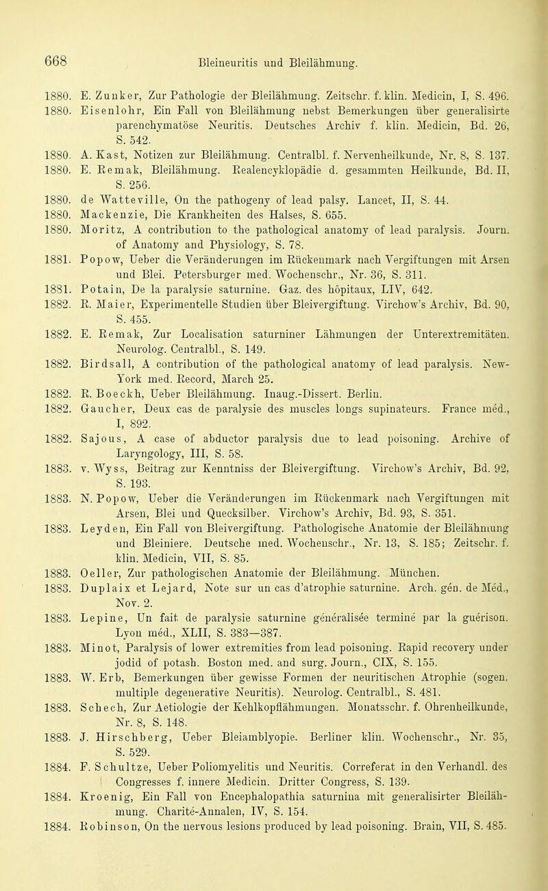 880. E. Zuuker, Zur Pathologie der Bleilähmung. Zeitschr. f. klin. Mediciu, I, S. 496. 880. Eisenlohr, Ein Fall von Bleilähmung nebst Bemerkungen über generalisirte parenchymatöse Neuritis. Deutsches Archiv f. klin. Medicin, Bd. 26, S. 542. 880. A. Kast, Notizen zur Bleilähmung. Centralbl. f. Nervenheilkunde, Nr. 8, S. 137. 880. E. Eemak, Bleilähmung. Eealencyklopädie d. gesammten Heilkunde, Bd. II, S. 256. 880. de Watteville, On the pathogeny of lead palsy. Lancet, II, S. 44. 880. Mackenzie, Die Krankheiten des Halses, S. 655. 880. Moritz, A contributiou to the pathological anatomy of lead paralysis. Jouru. of Anatomy and Physiology, S. 78. 881. Popow, lieber die Veränderungen im Kückeumark nach Vergiftungen mit Arsen und Blei. Petersburger med. Wochenschr., Nr. 36, S. 311. 881. Potain, De la paralysie saturnine. Gaz. des höpitaux, LIV, 642. 882. R. Maier, Experimentelle Studien über Bleivergiftung. Virchow's Archiv, Bd. 90, S. 455. 882. E. Eemak, Zur Localisation saturniner Lähmungen der ünterestremitäten. Neurolog. Centralbl., S. 149. 882. Birdsall, A contribution of the pathological anatomy of lead paralysis. New- Yoi-k med. Pi.ecord, March 25. 882. E. Boeckh, Ueber Bleilähmung. Inaug.-Dissert. Berlin. 882. Gaucher, Deux cas de paralysie des muscles longs supinateurs. France med., I, 892. 882. Sajous, A case of abductor paralysis due to lead poisoning. Archive of Laryngology, III, S. 58. 883. V. Wyss, Beitrag zur Eenntniss der Bleivergiftung. Virchow's Archiv, Bd. 92, S. 193. 883. N.Popow, Ueber die Veränderungen im Eückenmark nach Vergiftungen mit Arsen, Blei und Quecksilber. Virchow's Archiv, Bd. 93, S. 351. 883. Leydeu, Ein Fall von Bleivergiftung. Pathologische Anatomie der Bleilähmung und Bleiniere. Deutsche med. Wochenschr., Nr. 13, S. 185; Zeitschr. f. klin. Medicin, VII, S. 85. Oeller, Zur pathologischen Anatomie der Bleilähmung. München. Duplaix et Lejard, Note sur un cas d'atrophie saturnine. Arch. gen. de Med., Nov. 2. 883. Lepine, ün fait de paralysie saturnine geueralisee termiae par la guerison. Lyon med., XLIL S. 383—387. Mi not, Paralysis of lower extremities from lead poisoning. Eapid recovery under jodid of potash. Boston med. aud surg. Journ., CIX, S. 155. 883. W. Erb, Bemerkungen über gewisse Formen der neuritischen Atrophie (sogen, multiple degenerative Neuritis). Neurolog. Centralbl., S. 481. Schech, Zur Aetiologie der Kehlkopflähmungen. Monatssehr. f. Ohrenheilkunde, Nr. 8, S. 148. 883. J. Hirschberg, Ueber Bleiamblyopie. Berliner klin. Wochenschr., Nr. 35, S. 529. F. Schnitze, Ueber Poliomyelitis und Neuritis. Correferat in den Verhandl. des Cougresses f. innere Medicin. Dritter Congress, S. 139. Kroenig, Ein Fall von Encephalopathia saturniua mit generalisirter Bleiläh- mung. Charite-Annalen, IV, S. 154. Eobiuson, On the nervous lesions pi'oduced by lead poisoning. Brain, VII, S. 485.