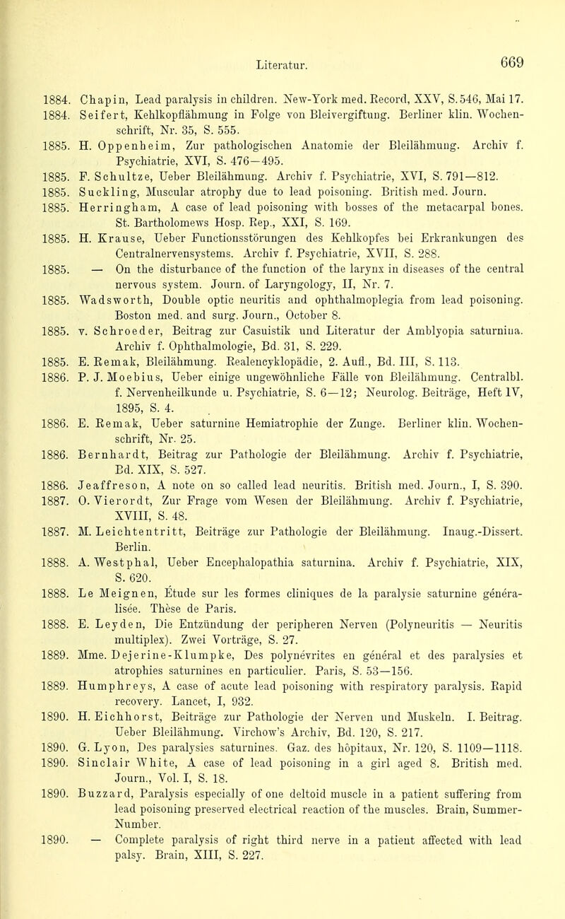 1884. Chapin, Lead paralysis in children. New-York med. Kecord, XXV, S.546, Mai 17. 1884. Seifert, Kehlkopflähmung in Folge von Bleivergiftung. Berliner klin. Wochen- schrift, Nr. 35, S. 555. L885. H. Oppenheim, Zur pathologischen Anatomie der Bleilähmung. Archiv f. Psychiatrie, XVI, S. 476-495. 1885. P. Schnitze, Ueber Bleilähmung. Archiv f. Psychiatrie, XVI, S. 791—812. L885. Suckling, Muscular atrophy due to lead poisoning. British med. Journ. l885. Herringham, A case of lead poisoning with hosses of the metacarpal bones. St. Bartholomews Hosp. Rep., XXI, S. 169. L885. H. Krause, Ueber Functionsstörungen des Kehlkopfes bei Erkrankungen des Ceutralnervensystems. Archiv f. Psychiatrie, XVII, S. 288. [885. — On the disturbance of the function of the larynx in diseases of the central nervous System. Journ. of Laryngology, II, Nr. 7. .885. Wadsworth, Double optic neuritis and ophthalmoplegia from lead poisoning. Boston med. and surg. Journ., October 8. .885. T. Schroeder, Beitrag zur Casuistik und Literatur der Amblyopia saturniua. Archiv f. Ophthalmologie, Bd. 31, S. 229. .885. E. Eemak, Bleilähmung. Realencyklopädie, 2. Aufl., Bd. III, S. 113. .886. P. J. Moebius, Ueber einige ungewöhnliche Fälle von ßleilähmung. Centralbl. f. Nerveuheilkunde u. Psychiatrie, S. 6—12; Neurolog. Beiträge, Heft IV, 1895, S. 4. .886. E. Remak, Ueber saturnine Hemiatrophie der Zunge. Berliner klin. Wochen- schrift, Nr. 25. 886. Bernhardt, Beitrag zur Pathologie der Bleilähmung. Archiv f. Psychiatrie, Ed. XIX, S. 527. .886. Jeaffreson, A note on so called lead neuritis. British med. Journ., I, S. 390. .887. 0. Vierordt, Zur Frage vom Wesen der Bleilähmung. Archiv f. Psychiatrie, XVIII, S. 48. .887. M. Leichtentritt, Beiträge zur Pathologie der Bleilähmung. Inaug.-Dissert. Berlin. 888. A. Westphal, Ueber Encephalopathia saturnina. Archiv f. Psychiatrie, XIX, S. 620. .888. Le Meignen, Etüde sur les formes cliuiques de la paralysie saturnine genera- lisee. These de Paris. .888. E. Leyden, Die Entzündung der peripheren Nerven (Polyneuritis — Neuritis multiplex). Zwei Vorträge, S. 27. .889. Mme. Dejerine-Klumpke, Des polynevrites en geueral et des paralysies et atrophies saturnines en particulier. Paris, S. 53—156. .889. Humphreys, A case of acute lead poisoning with respiratory paralysis. Eapid recovery. Lancet, I, 932. .890. H. Eichhorst, Beiträge zur Pathologie der Nerven und Muskeln. I.Beitrag. Ueber Bleilähmung. Virchow's Archiv, Bd. 120, S. 217. .890. G. Lyon, Des paralysies saturnines. Gaz. des höpitaux, Nr. 120, S. 1109—1118. ,890. Sinclair White, A case of lead poisoning in a girl aged 8. British med. Journ., Vol. l, S. 18. .890. Buzzard, Paralysis especially of one deltoid muscle in a patient suffering from lead poisoning preserved electrical reaction of the muscles. Brain, Summer- Number. 890. — Compiete paralysis of right third nerve in a patient afi'ected with lead palsy. Brain, XIII, S. 227.